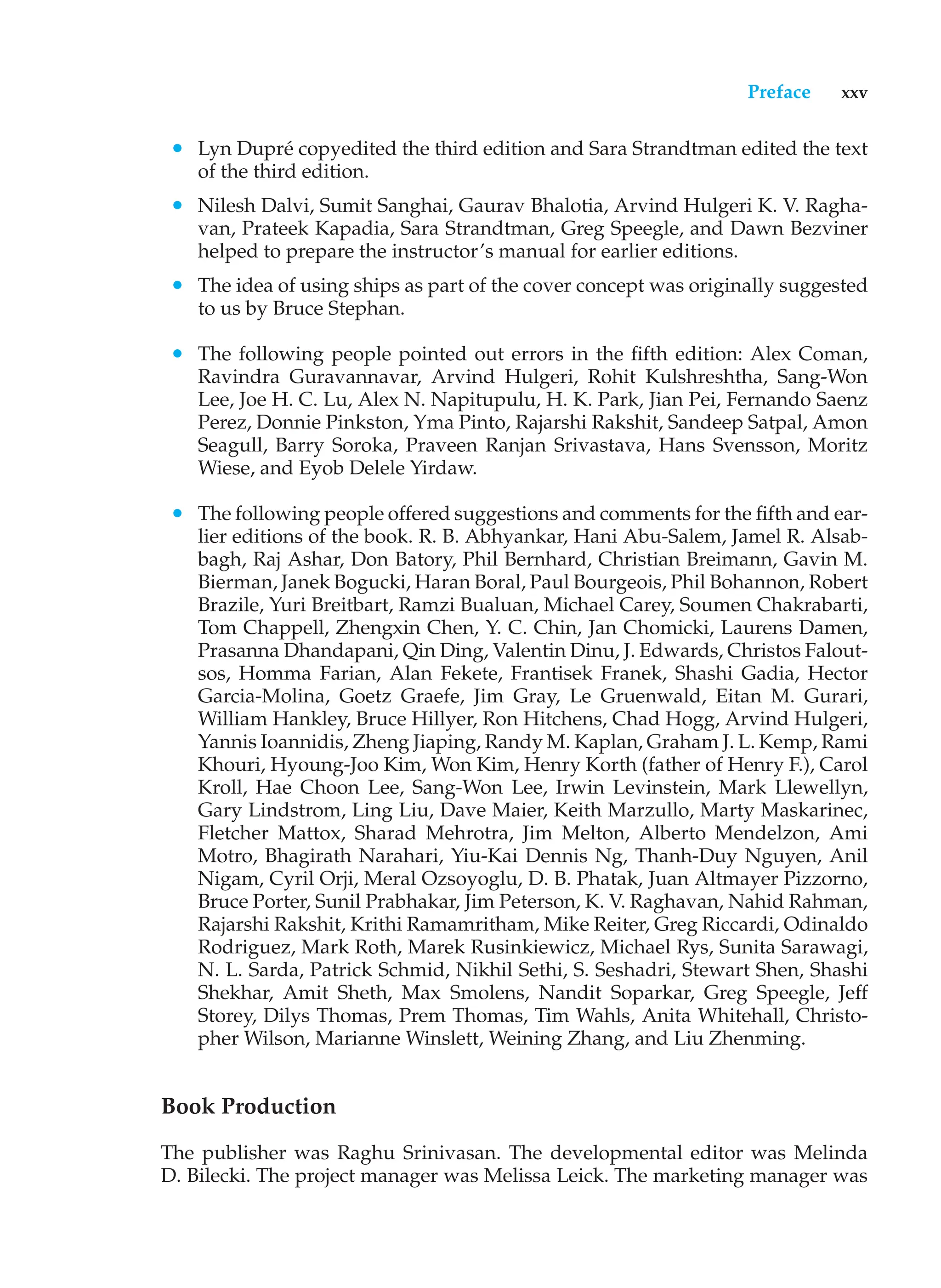 Preface xxv
• Lyn Dupré copyedited the third edition and Sara Strandtman edited the text
of the third edition.
• Nilesh Dalvi, Sumit Sanghai, Gaurav Bhalotia, Arvind Hulgeri K. V. Ragha-
van, Prateek Kapadia, Sara Strandtman, Greg Speegle, and Dawn Bezviner
helped to prepare the instructor’s manual for earlier editions.
• The idea of using ships as part of the cover concept was originally suggested
to us by Bruce Stephan.
• The following people pointed out errors in the fifth edition: Alex Coman,
Ravindra Guravannavar, Arvind Hulgeri, Rohit Kulshreshtha, Sang-Won
Lee, Joe H. C. Lu, Alex N. Napitupulu, H. K. Park, Jian Pei, Fernando Saenz
Perez, Donnie Pinkston, Yma Pinto, Rajarshi Rakshit, Sandeep Satpal, Amon
Seagull, Barry Soroka, Praveen Ranjan Srivastava, Hans Svensson, Moritz
Wiese, and Eyob Delele Yirdaw.
• The following people offered suggestions and comments for the fifth and ear-
lier editions of the book. R. B. Abhyankar, Hani Abu-Salem, Jamel R. Alsab-
bagh, Raj Ashar, Don Batory, Phil Bernhard, Christian Breimann, Gavin M.
Bierman, Janek Bogucki, Haran Boral, Paul Bourgeois, Phil Bohannon, Robert
Brazile, Yuri Breitbart, Ramzi Bualuan, Michael Carey, Soumen Chakrabarti,
Tom Chappell, Zhengxin Chen, Y. C. Chin, Jan Chomicki, Laurens Damen,
Prasanna Dhandapani, Qin Ding, Valentin Dinu, J. Edwards, Christos Falout-
sos, Homma Farian, Alan Fekete, Frantisek Franek, Shashi Gadia, Hector
Garcia-Molina, Goetz Graefe, Jim Gray, Le Gruenwald, Eitan M. Gurari,
William Hankley, Bruce Hillyer, Ron Hitchens, Chad Hogg, Arvind Hulgeri,
Yannis Ioannidis, Zheng Jiaping, Randy M. Kaplan, Graham J. L. Kemp, Rami
Khouri, Hyoung-Joo Kim, Won Kim, Henry Korth (father of Henry F.), Carol
Kroll, Hae Choon Lee, Sang-Won Lee, Irwin Levinstein, Mark Llewellyn,
Gary Lindstrom, Ling Liu, Dave Maier, Keith Marzullo, Marty Maskarinec,
Fletcher Mattox, Sharad Mehrotra, Jim Melton, Alberto Mendelzon, Ami
Motro, Bhagirath Narahari, Yiu-Kai Dennis Ng, Thanh-Duy Nguyen, Anil
Nigam, Cyril Orji, Meral Ozsoyoglu, D. B. Phatak, Juan Altmayer Pizzorno,
Bruce Porter, Sunil Prabhakar, Jim Peterson, K. V. Raghavan, Nahid Rahman,
Rajarshi Rakshit, Krithi Ramamritham, Mike Reiter, Greg Riccardi, Odinaldo
Rodriguez, Mark Roth, Marek Rusinkiewicz, Michael Rys, Sunita Sarawagi,
N. L. Sarda, Patrick Schmid, Nikhil Sethi, S. Seshadri, Stewart Shen, Shashi
Shekhar, Amit Sheth, Max Smolens, Nandit Soparkar, Greg Speegle, Jeff
Storey, Dilys Thomas, Prem Thomas, Tim Wahls, Anita Whitehall, Christo-
pher Wilson, Marianne Winslett, Weining Zhang, and Liu Zhenming.
Book Production
The publisher was Raghu Srinivasan. The developmental editor was Melinda
D. Bilecki. The project manager was Melissa Leick. The marketing manager was
 