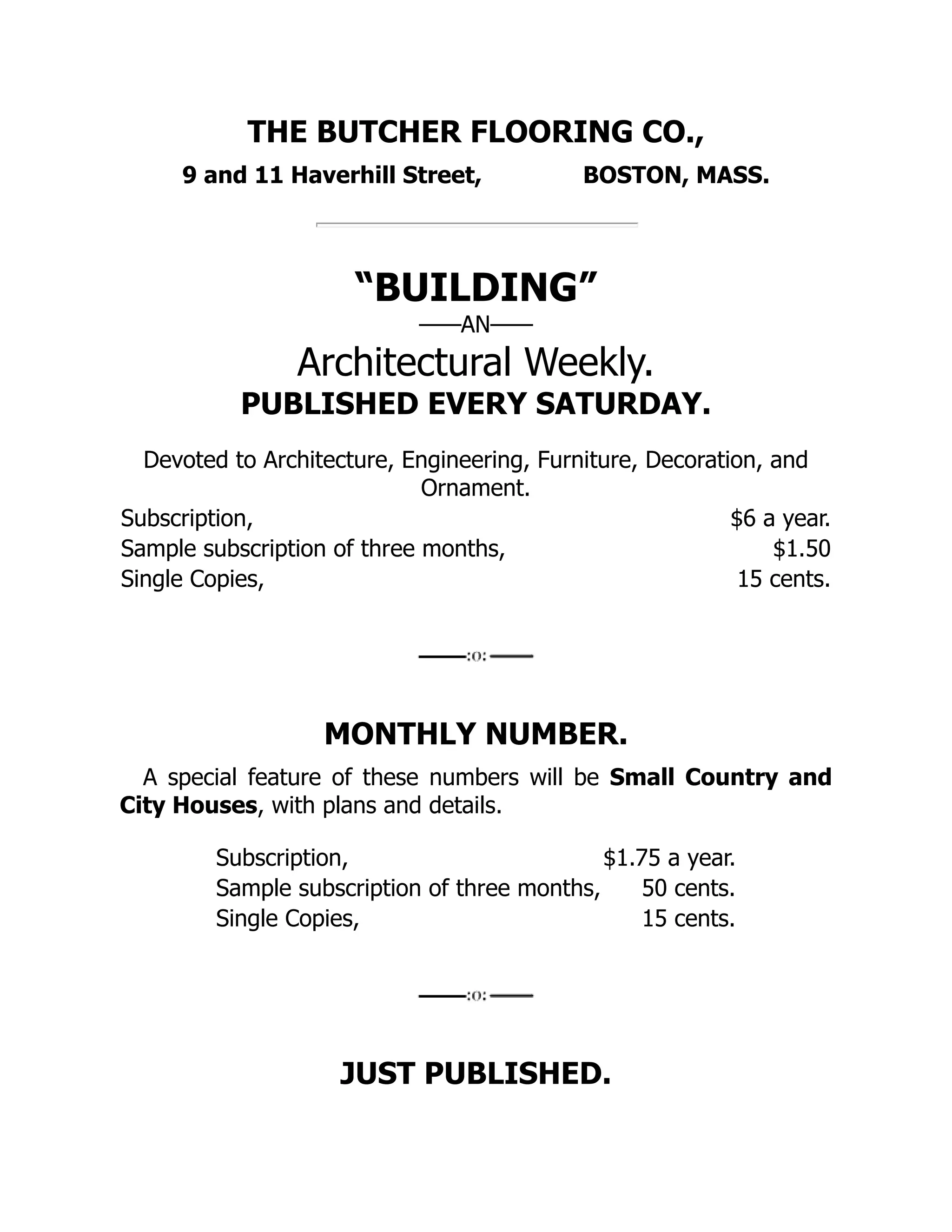THE BUTCHER FLOORING CO.,
9 and 11 Haverhill Street, BOSTON, MASS.
“BUILDING”
——AN——
Architectural Weekly.
PUBLISHED EVERY SATURDAY.
Devoted to Architecture, Engineering, Furniture, Decoration, and
Ornament.
Subscription, $6 a year.
Sample subscription of three months, $1.50
Single Copies, 15 cents.
MONTHLY NUMBER.
A special feature of these numbers will be Small Country and
City Houses, with plans and details.
Subscription, $1.75 a year.
Sample subscription of three months, 50 cents.
Single Copies, 15 cents.
JUST PUBLISHED.
 