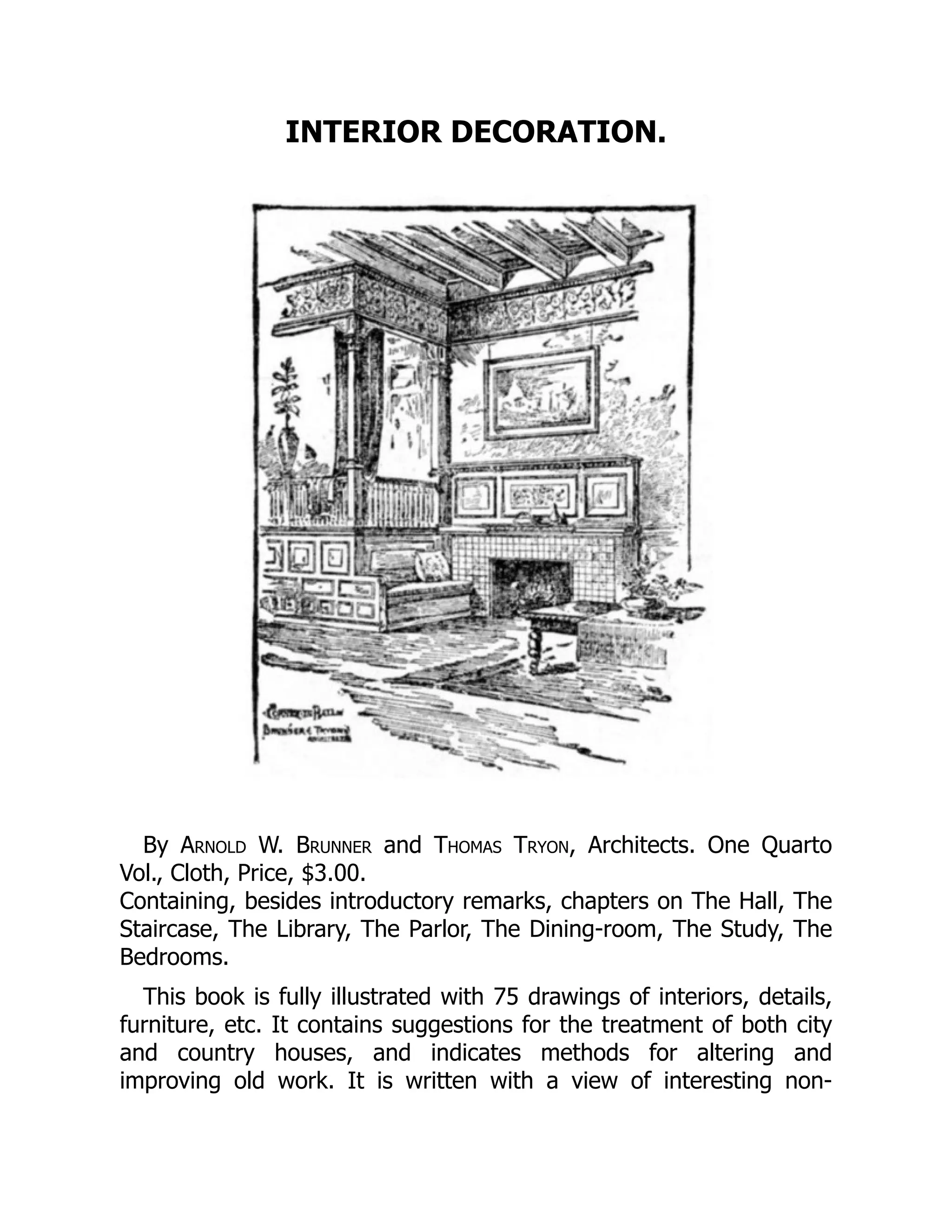 INTERIOR DECORATION.
By Arnold W. Brunner and Thomas Tryon, Architects. One Quarto
Vol., Cloth, Price, $3.00.
Containing, besides introductory remarks, chapters on The Hall, The
Staircase, The Library, The Parlor, The Dining‐room, The Study, The
Bedrooms.
This book is fully illustrated with 75 drawings of interiors, details,
furniture, etc. It contains suggestions for the treatment of both city
and country houses, and indicates methods for altering and
improving old work. It is written with a view of interesting non‐
 