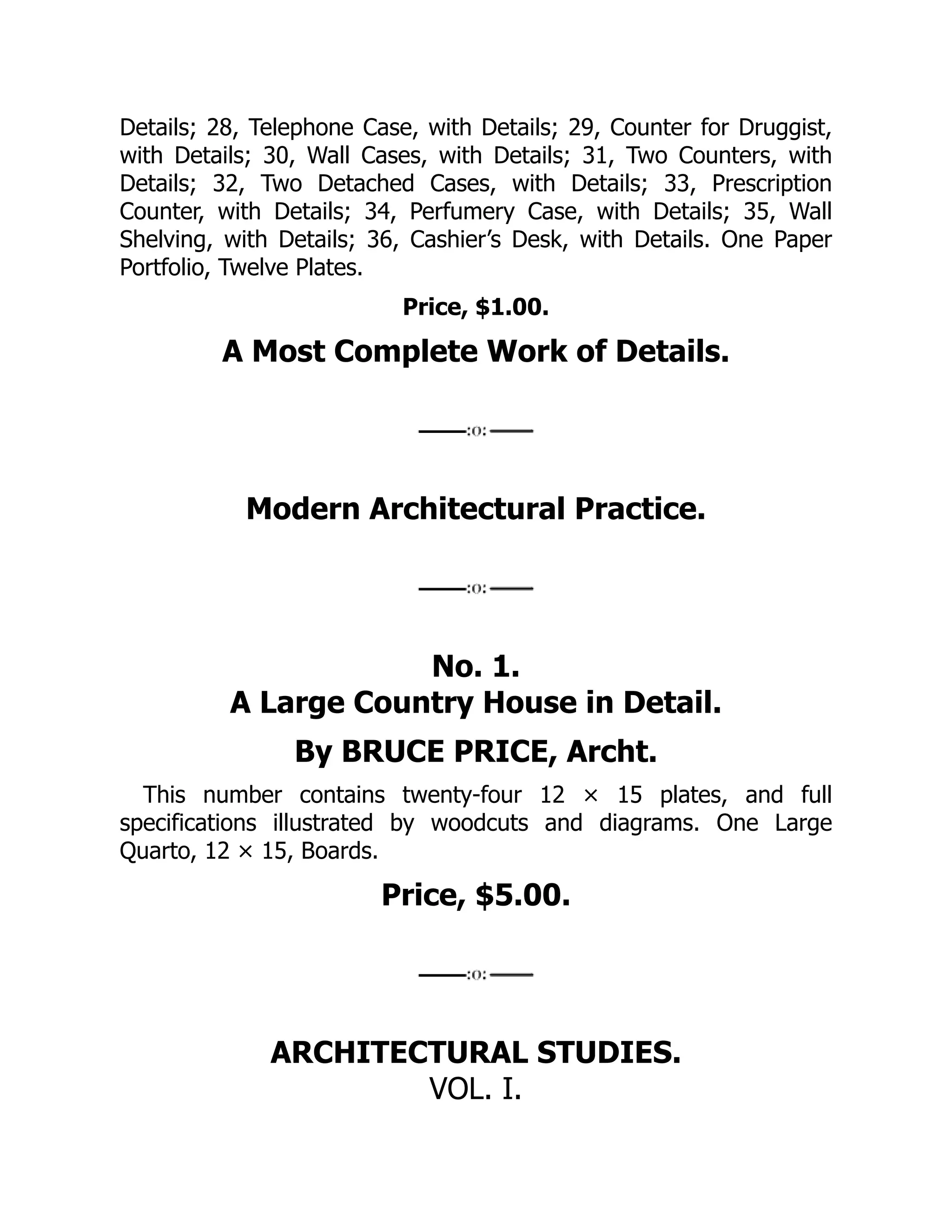 Details; 28, Telephone Case, with Details; 29, Counter for Druggist,
with Details; 30, Wall Cases, with Details; 31, Two Counters, with
Details; 32, Two Detached Cases, with Details; 33, Prescription
Counter, with Details; 34, Perfumery Case, with Details; 35, Wall
Shelving, with Details; 36, Cashier’s Desk, with Details. One Paper
Portfolio, Twelve Plates.
Price, $1.00.
A Most Complete Work of Details.
Modern Architectural Practice.
No. 1.
A Large Country House in Detail.
By BRUCE PRICE, Archt.
This number contains twenty‐four 12 × 15 plates, and full
specifications illustrated by woodcuts and diagrams. One Large
Quarto, 12 × 15, Boards.
Price, $5.00.
ARCHITECTURAL STUDIES.
VOL. I.
 