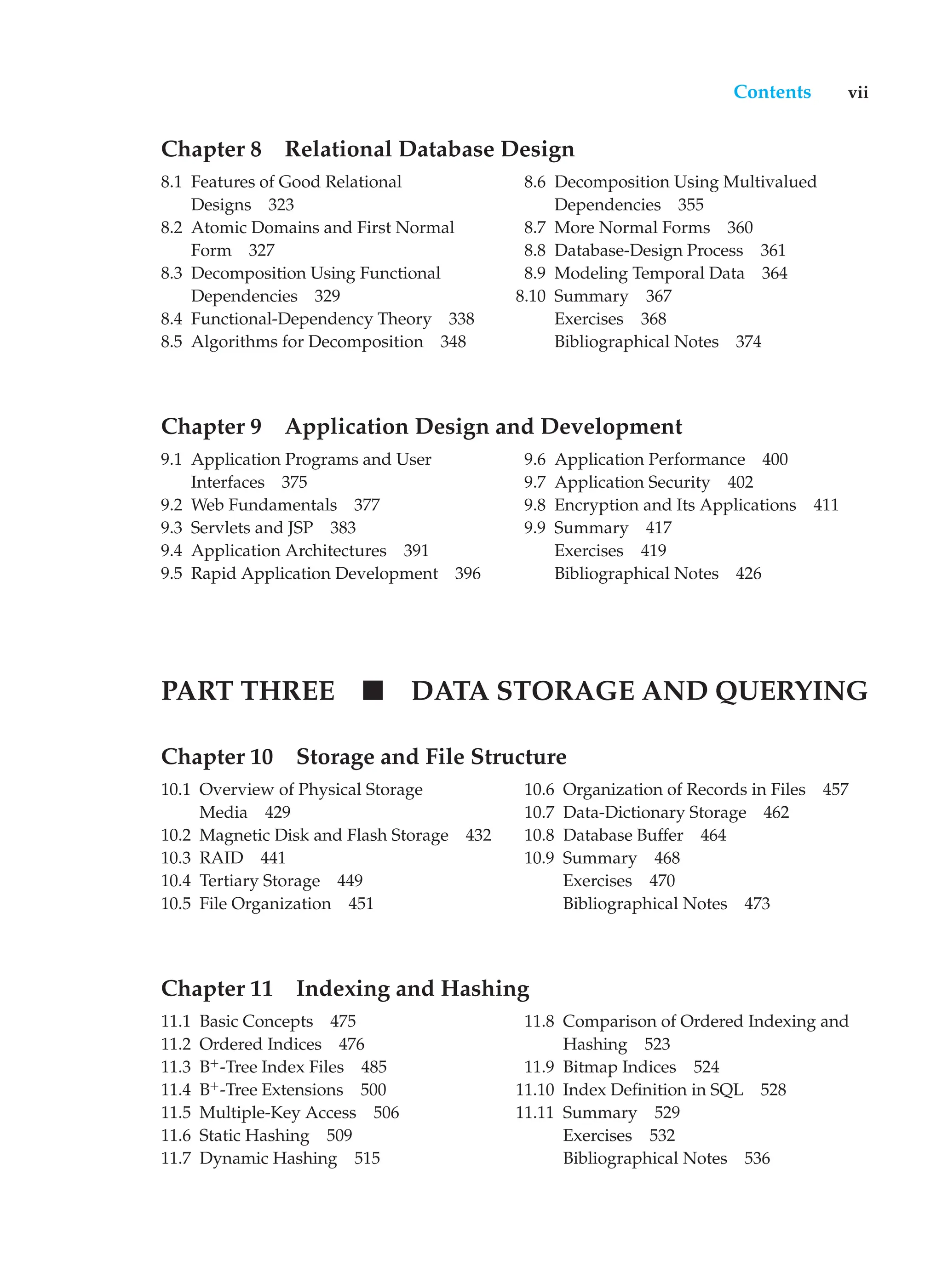 Contents vii
Chapter 8 Relational Database Design
8.1 Features of Good Relational
Designs 323
8.2 Atomic Domains and First Normal
Form 327
8.3 Decomposition Using Functional
Dependencies 329
8.4 Functional-Dependency Theory 338
8.5 Algorithms for Decomposition 348
8.6 Decomposition Using Multivalued
Dependencies 355
8.7 More Normal Forms 360
8.8 Database-Design Process 361
8.9 Modeling Temporal Data 364
8.10 Summary 367
Exercises 368
Bibliographical Notes 374
Chapter 9 Application Design and Development
9.1 Application Programs and User
Interfaces 375
9.2 Web Fundamentals 377
9.3 Servlets and JSP 383
9.4 Application Architectures 391
9.5 Rapid Application Development 396
9.6 Application Performance 400
9.7 Application Security 402
9.8 Encryption and Its Applications 411
9.9 Summary 417
Exercises 419
Bibliographical Notes 426
PART THREE DATA STORAGE AND QUERYING
Chapter 10 Storage and File Structure
10.1 Overview of Physical Storage
Media 429
10.2 Magnetic Disk and Flash Storage 432
10.3 RAID 441
10.4 Tertiary Storage 449
10.5 File Organization 451
10.6 Organization of Records in Files 457
10.7 Data-Dictionary Storage 462
10.8 Database Buffer 464
10.9 Summary 468
Exercises 470
Bibliographical Notes 473
Chapter 11 Indexing and Hashing
11.1 Basic Concepts 475
11.2 Ordered Indices 476
11.3 B+
-Tree Index Files 485
11.4 B+
-Tree Extensions 500
11.5 Multiple-Key Access 506
11.6 Static Hashing 509
11.7 Dynamic Hashing 515
11.8 Comparison of Ordered Indexing and
Hashing 523
11.9 Bitmap Indices 524
11.10 Index Definition in SQL 528
11.11 Summary 529
Exercises 532
Bibliographical Notes 536
 