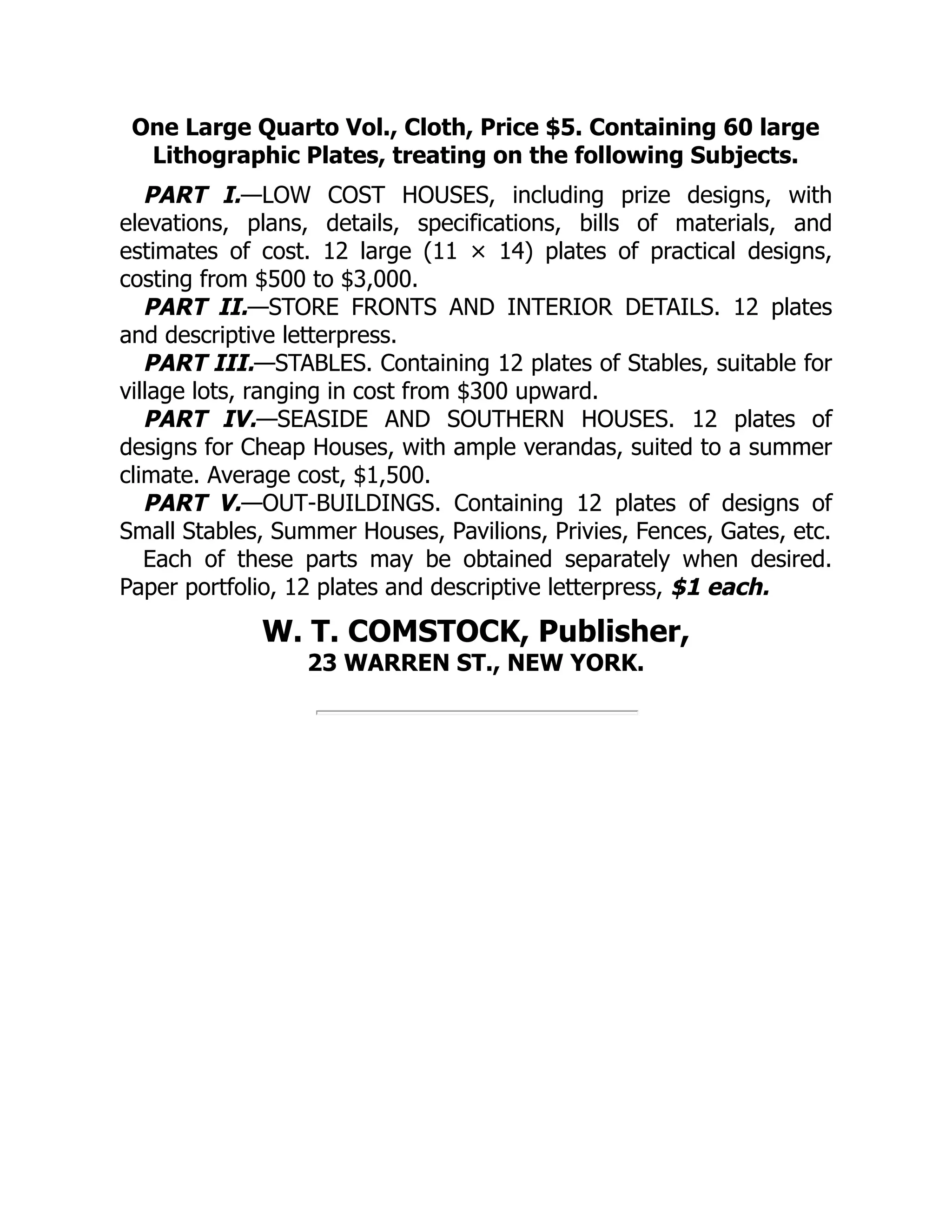 One Large Quarto Vol., Cloth, Price $5. Containing 60 large
Lithographic Plates, treating on the following Subjects.
PART I.—LOW COST HOUSES, including prize designs, with
elevations, plans, details, specifications, bills of materials, and
estimates of cost. 12 large (11 × 14) plates of practical designs,
costing from $500 to $3,000.
PART II.—STORE FRONTS AND INTERIOR DETAILS. 12 plates
and descriptive letterpress.
PART III.—STABLES. Containing 12 plates of Stables, suitable for
village lots, ranging in cost from $300 upward.
PART IV.—SEASIDE AND SOUTHERN HOUSES. 12 plates of
designs for Cheap Houses, with ample verandas, suited to a summer
climate. Average cost, $1,500.
PART V.—OUT‐BUILDINGS. Containing 12 plates of designs of
Small Stables, Summer Houses, Pavilions, Privies, Fences, Gates, etc.
Each of these parts may be obtained separately when desired.
Paper portfolio, 12 plates and descriptive letterpress, $1 each.
W. T. COMSTOCK, Publisher,
23 WARREN ST., NEW YORK.
 