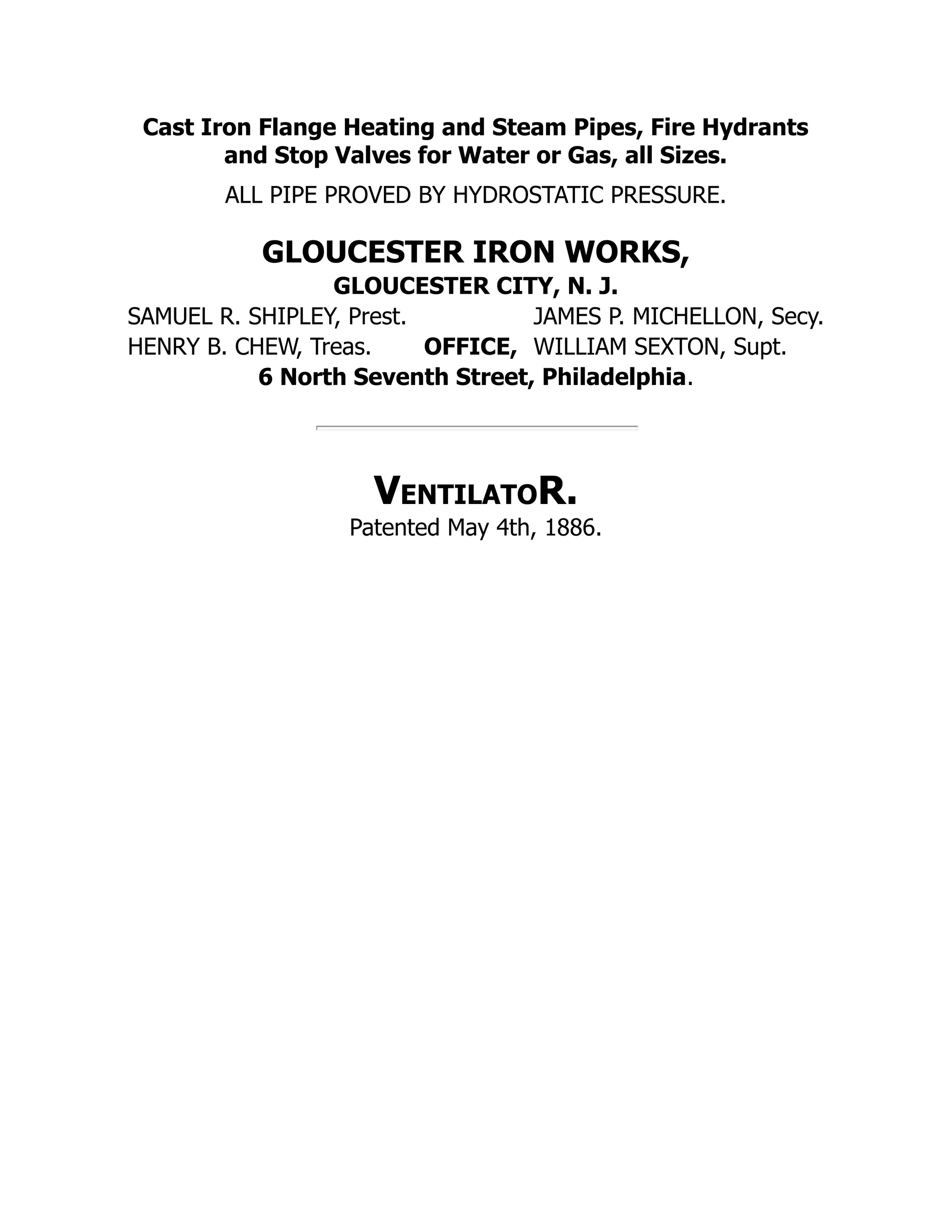 Cast Iron Flange Heating and Steam Pipes, Fire Hydrants
and Stop Valves for Water or Gas, all Sizes.
ALL PIPE PROVED BY HYDROSTATIC PRESSURE.
GLOUCESTER IRON WORKS,
GLOUCESTER CITY, N. J.
SAMUEL R. SHIPLEY, Prest. JAMES P. MICHELLON, Secy.
HENRY B. CHEW, Treas. OFFICE, WILLIAM SEXTON, Supt.
6 North Seventh Street, Philadelphia.
VentilatoR.
Patented May 4th, 1886.
 