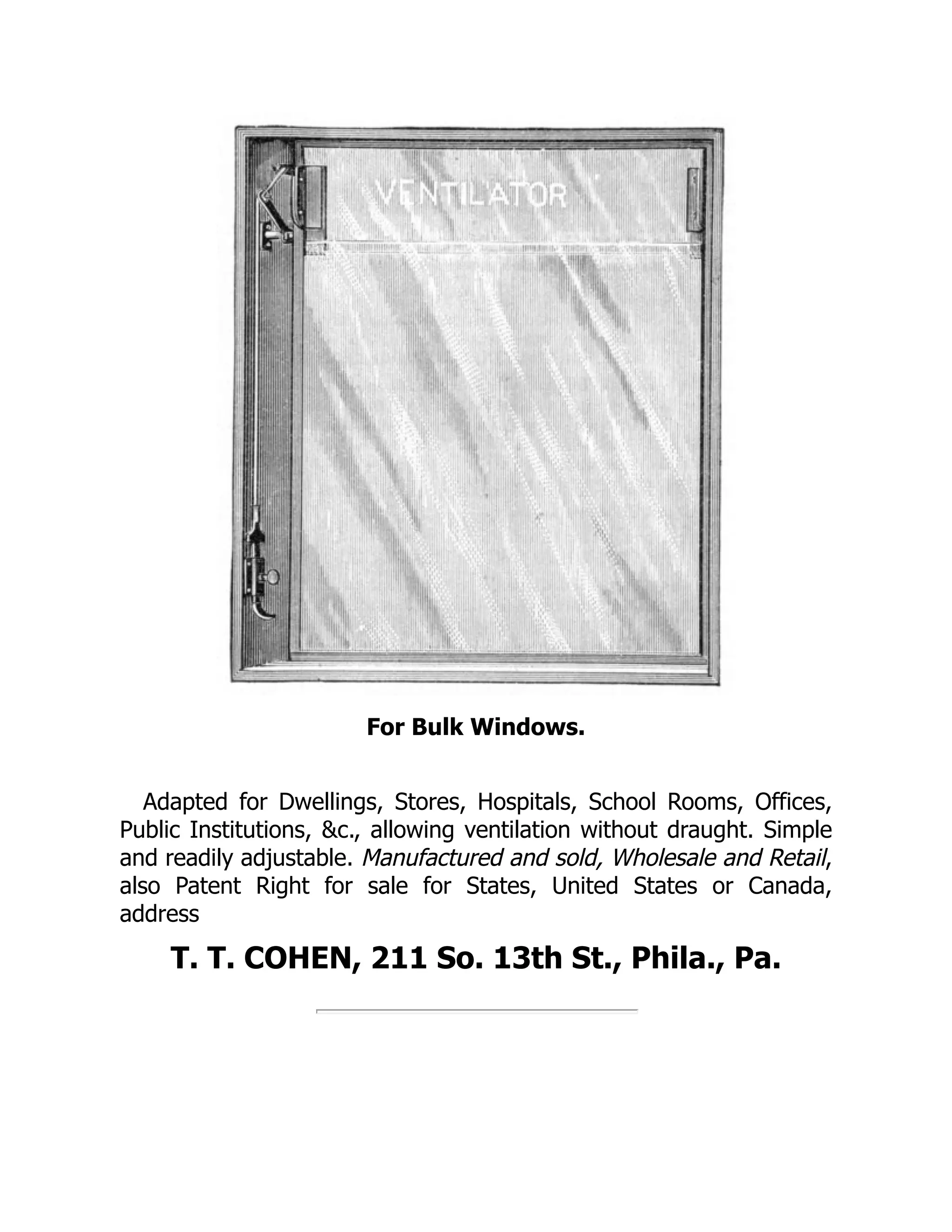 For Bulk Windows.
Adapted for Dwellings, Stores, Hospitals, School Rooms, Offices,
Public Institutions, &c., allowing ventilation without draught. Simple
and readily adjustable. Manufactured and sold, Wholesale and Retail,
also Patent Right for sale for States, United States or Canada,
address
T. T. COHEN, 211 So. 13th St., Phila., Pa.
 