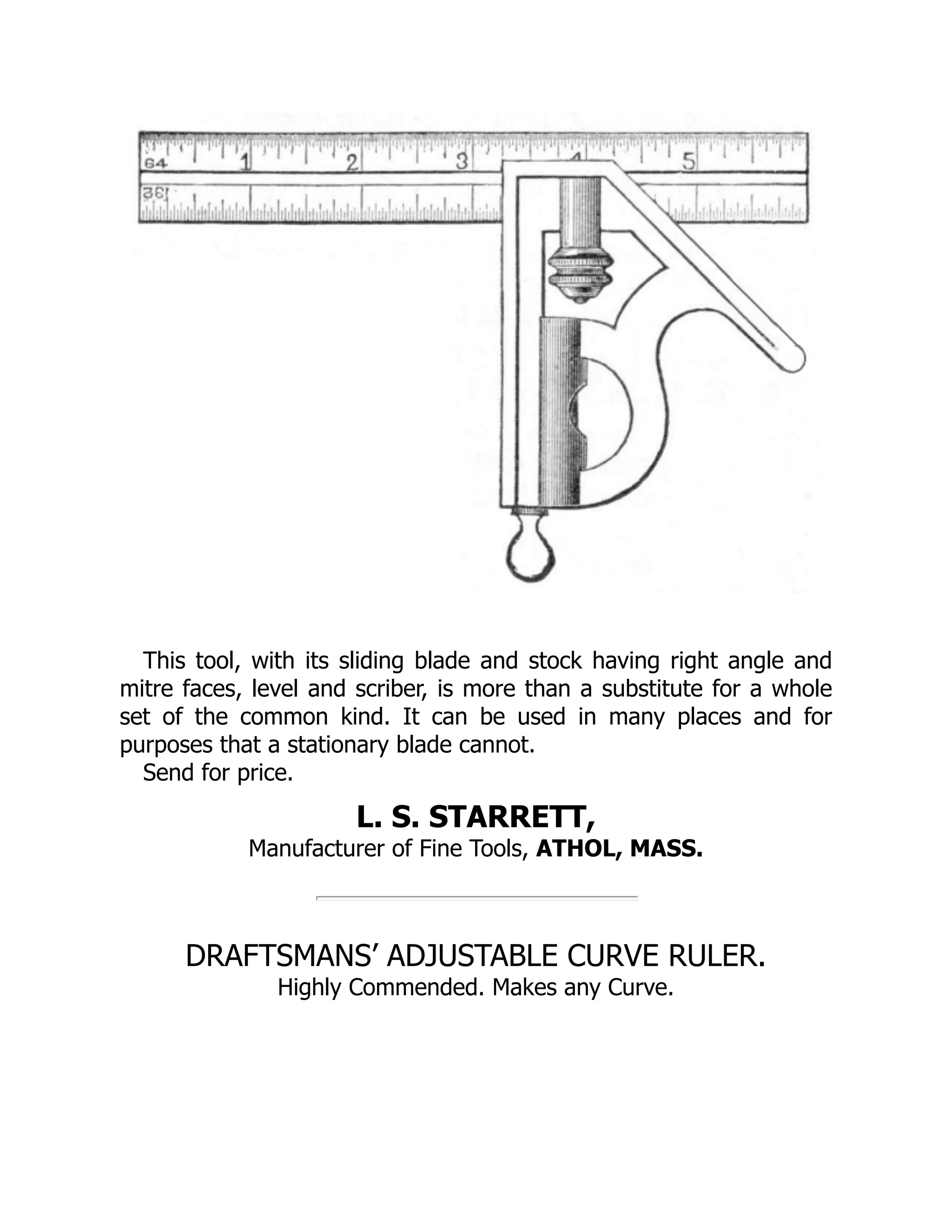 This tool, with its sliding blade and stock having right angle and
mitre faces, level and scriber, is more than a substitute for a whole
set of the common kind. It can be used in many places and for
purposes that a stationary blade cannot.
Send for price.
L. S. STARRETT,
Manufacturer of Fine Tools, ATHOL, MASS.
DRAFTSMANS’ ADJUSTABLE CURVE RULER.
Highly Commended. Makes any Curve.
 