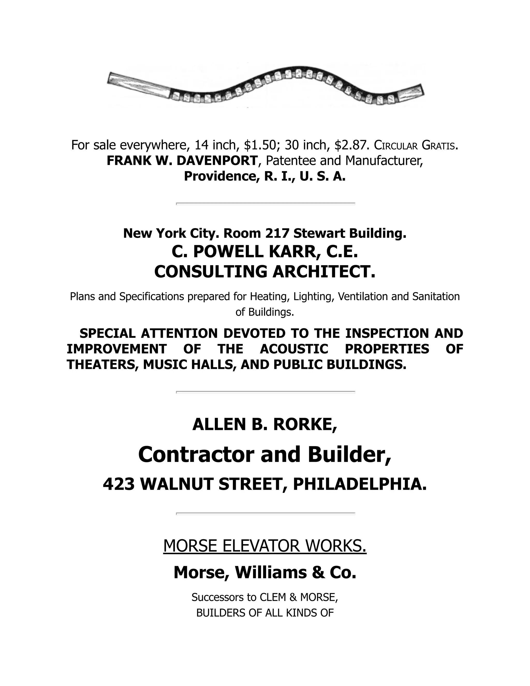 For sale everywhere, 14 inch, $1.50; 30 inch, $2.87. Circular Gratis.
FRANK W. DAVENPORT, Patentee and Manufacturer,
Providence, R. I., U. S. A.
New York City. Room 217 Stewart Building.
C. POWELL KARR, C.E.
CONSULTING ARCHITECT.
Plans and Specifications prepared for Heating, Lighting, Ventilation and Sanitation
of Buildings.
SPECIAL ATTENTION DEVOTED TO THE INSPECTION AND
IMPROVEMENT OF THE ACOUSTIC PROPERTIES OF
THEATERS, MUSIC HALLS, AND PUBLIC BUILDINGS.
ALLEN B. RORKE,
Contractor and Builder,
423 WALNUT STREET, PHILADELPHIA.
MORSE ELEVATOR WORKS.
Morse, Williams & Co.
Successors to CLEM & MORSE,
BUILDERS OF ALL KINDS OF
 
