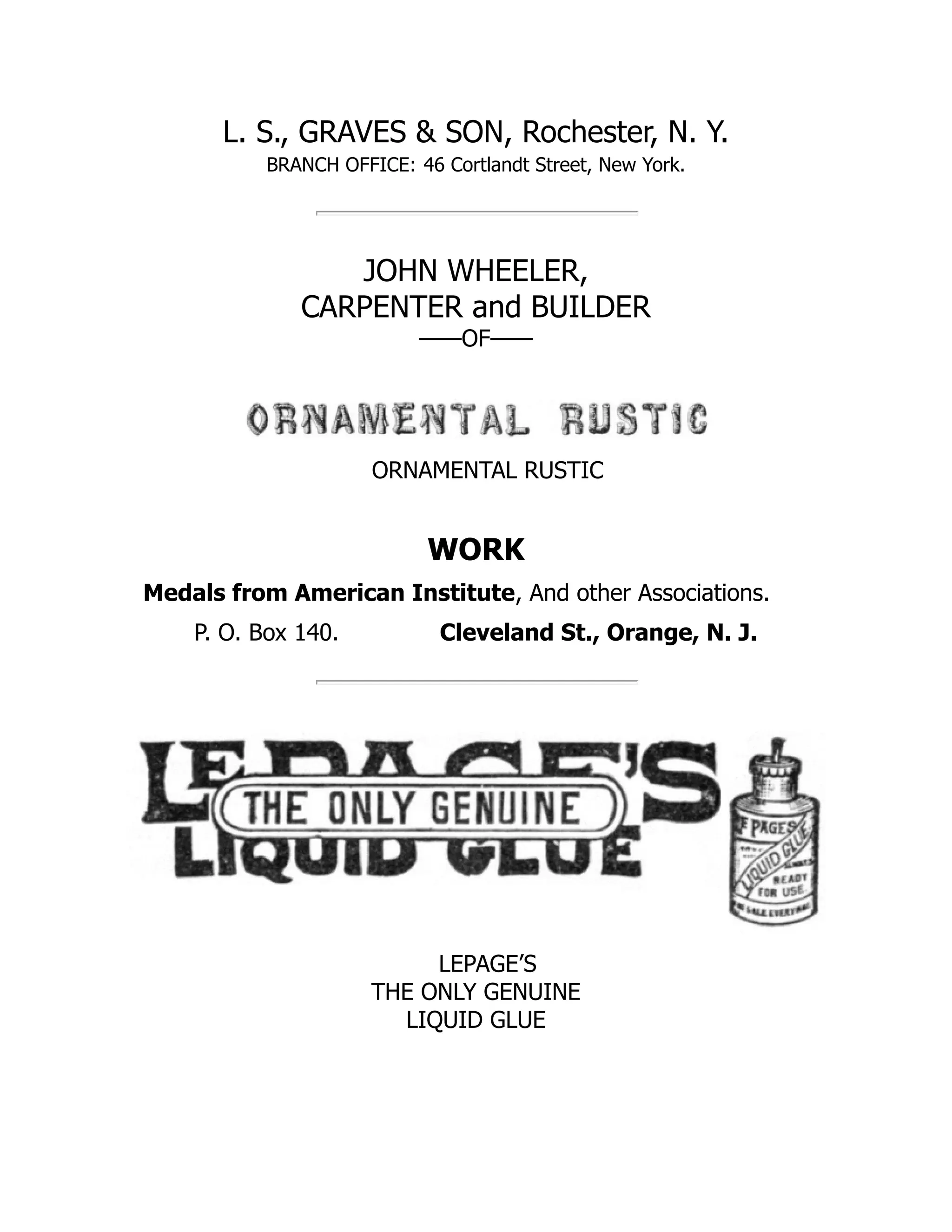 L. S., GRAVES & SON, Rochester, N. Y.
BRANCH OFFICE: 46 Cortlandt Street, New York.
JOHN WHEELER,
CARPENTER and BUILDER
——OF——
ORNAMENTAL RUSTIC
WORK
Medals from American Institute, And other Associations.
P. O. Box 140. Cleveland St., Orange, N. J.
LEPAGE’S
THE ONLY GENUINE
LIQUID GLUE
 