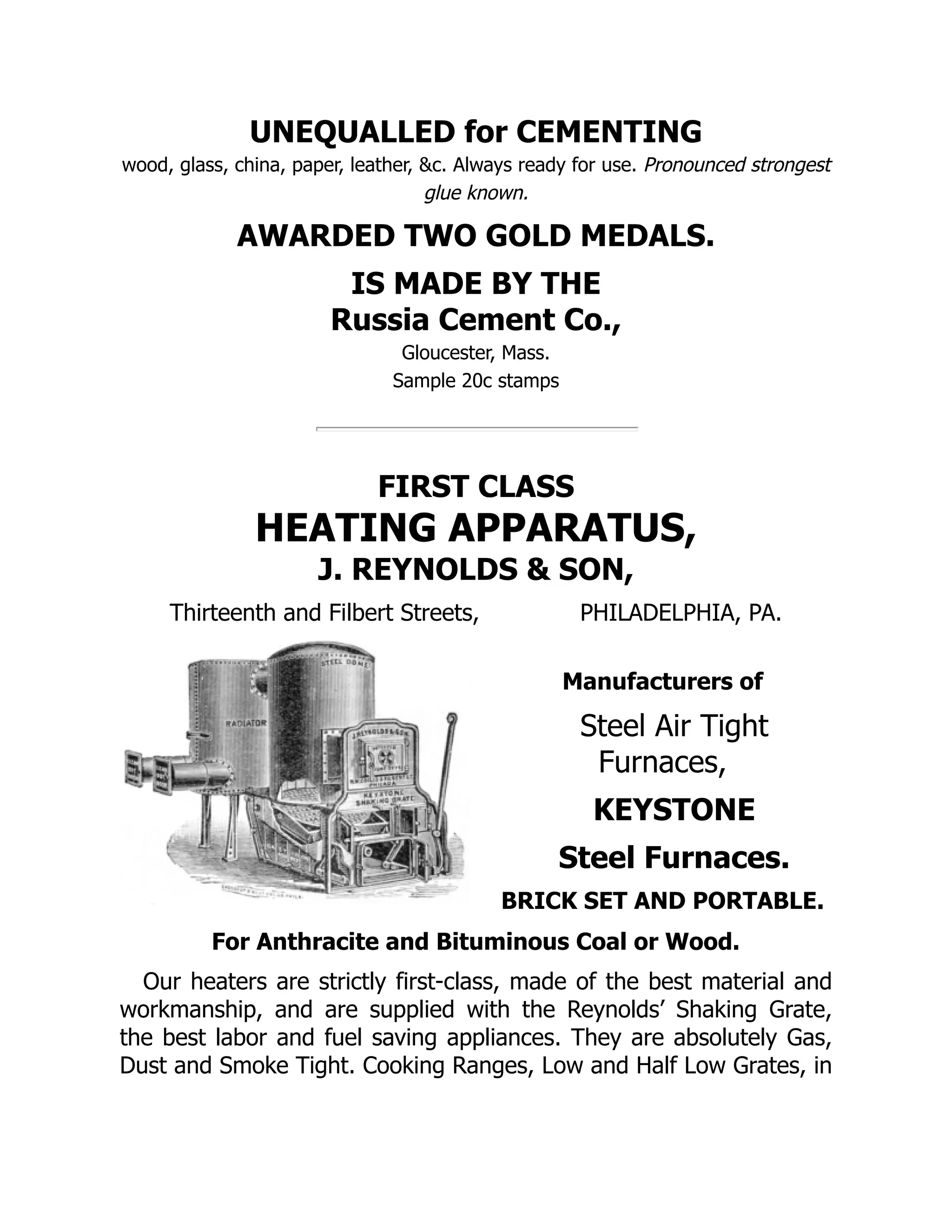 UNEQUALLED for CEMENTING
wood, glass, china, paper, leather, &c. Always ready for use. Pronounced strongest
glue known.
AWARDED TWO GOLD MEDALS.
IS MADE BY THE
Russia Cement Co.,
Gloucester, Mass.
Sample 20c stamps
FIRST CLASS
HEATING APPARATUS,
J. REYNOLDS & SON,
Thirteenth and Filbert Streets, PHILADELPHIA, PA.
Manufacturers of
Steel Air Tight
Furnaces,
KEYSTONE
Steel Furnaces.
BRICK SET AND PORTABLE.
For Anthracite and Bituminous Coal or Wood.
Our heaters are strictly first‐class, made of the best material and
workmanship, and are supplied with the Reynolds’ Shaking Grate,
the best labor and fuel saving appliances. They are absolutely Gas,
Dust and Smoke Tight. Cooking Ranges, Low and Half Low Grates, in
 