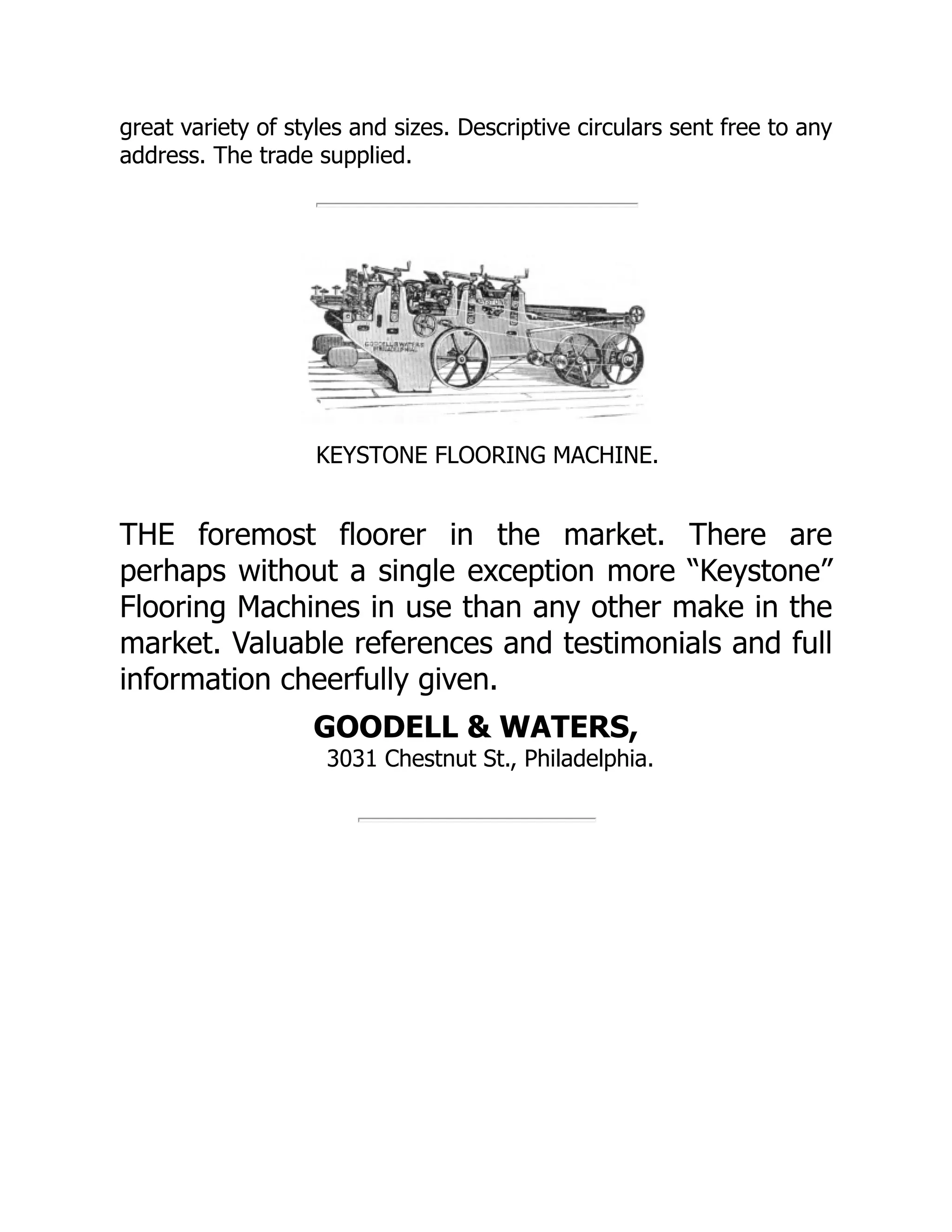 great variety of styles and sizes. Descriptive circulars sent free to any
address. The trade supplied.
KEYSTONE FLOORING MACHINE.
THE foremost floorer in the market. There are
perhaps without a single exception more “Keystone”
Flooring Machines in use than any other make in the
market. Valuable references and testimonials and full
information cheerfully given.
GOODELL & WATERS,
3031 Chestnut St., Philadelphia.
 