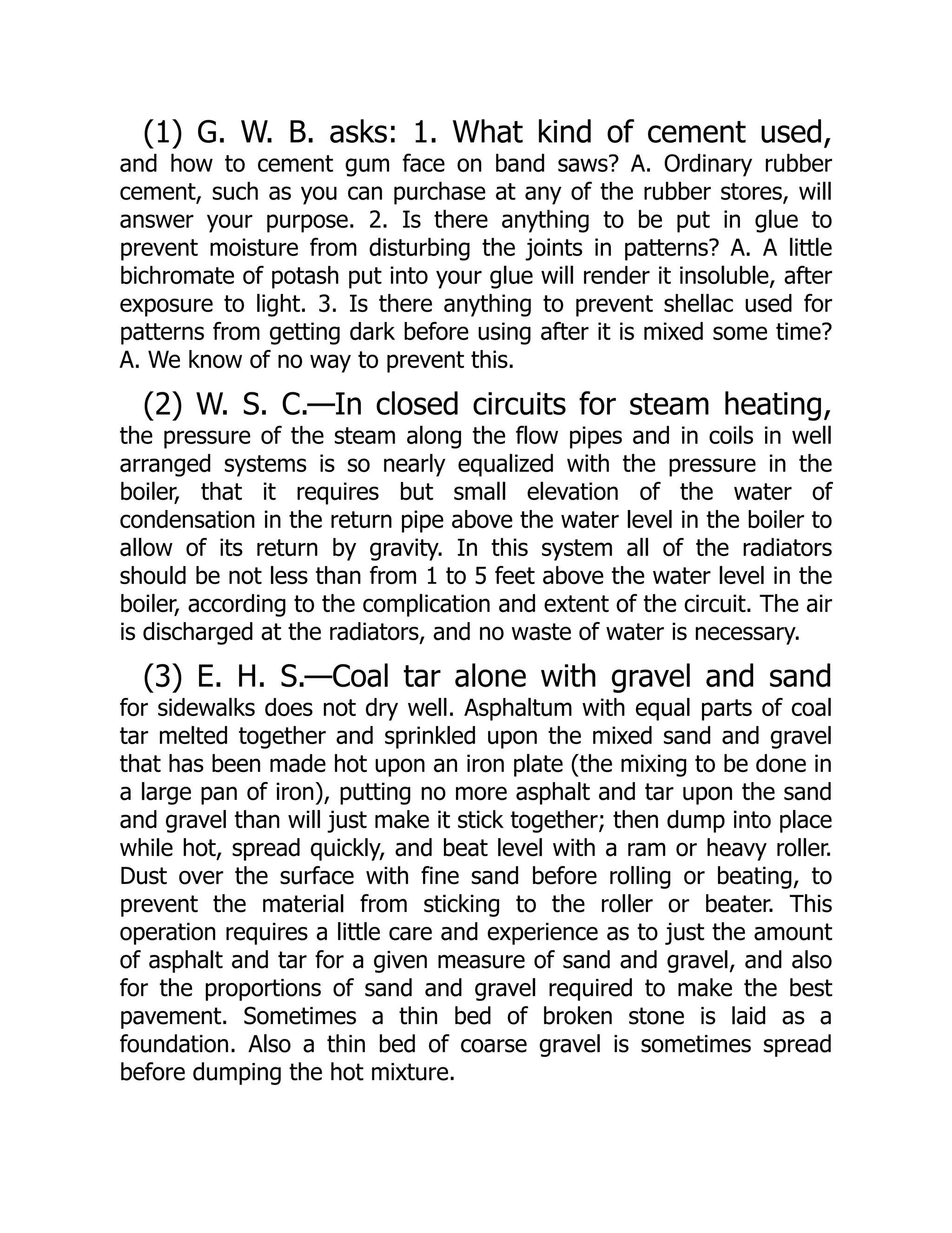 (1) G. W. B. asks: 1. What kind of cement used,
and how to cement gum face on band saws? A. Ordinary rubber
cement, such as you can purchase at any of the rubber stores, will
answer your purpose. 2. Is there anything to be put in glue to
prevent moisture from disturbing the joints in patterns? A. A little
bichromate of potash put into your glue will render it insoluble, after
exposure to light. 3. Is there anything to prevent shellac used for
patterns from getting dark before using after it is mixed some time?
A. We know of no way to prevent this.
(2) W. S. C.—In closed circuits for steam heating,
the pressure of the steam along the flow pipes and in coils in well
arranged systems is so nearly equalized with the pressure in the
boiler, that it requires but small elevation of the water of
condensation in the return pipe above the water level in the boiler to
allow of its return by gravity. In this system all of the radiators
should be not less than from 1 to 5 feet above the water level in the
boiler, according to the complication and extent of the circuit. The air
is discharged at the radiators, and no waste of water is necessary.
(3) E. H. S.—Coal tar alone with gravel and sand
for sidewalks does not dry well. Asphaltum with equal parts of coal
tar melted together and sprinkled upon the mixed sand and gravel
that has been made hot upon an iron plate (the mixing to be done in
a large pan of iron), putting no more asphalt and tar upon the sand
and gravel than will just make it stick together; then dump into place
while hot, spread quickly, and beat level with a ram or heavy roller.
Dust over the surface with fine sand before rolling or beating, to
prevent the material from sticking to the roller or beater. This
operation requires a little care and experience as to just the amount
of asphalt and tar for a given measure of sand and gravel, and also
for the proportions of sand and gravel required to make the best
pavement. Sometimes a thin bed of broken stone is laid as a
foundation. Also a thin bed of coarse gravel is sometimes spread
before dumping the hot mixture.
 