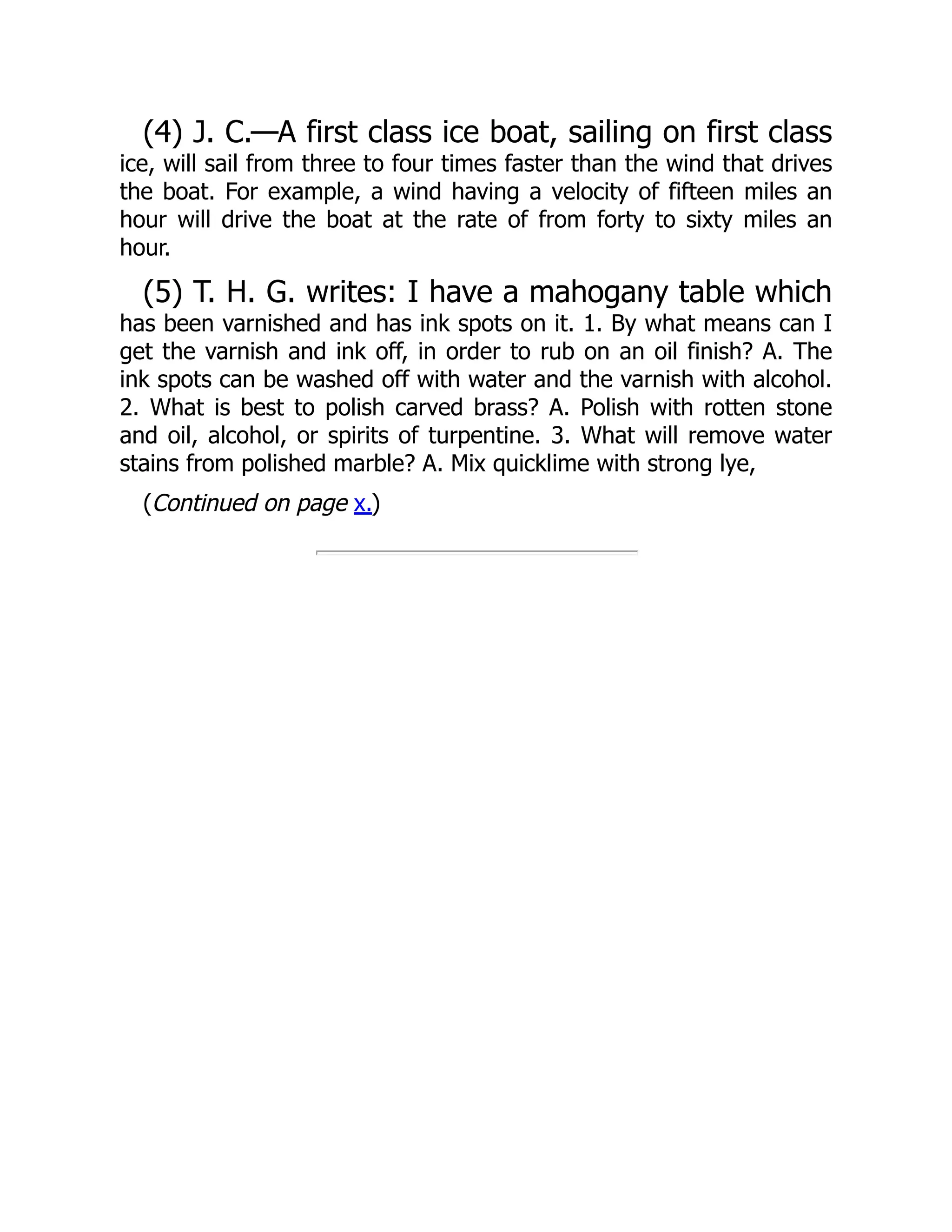 (4) J. C.—A first class ice boat, sailing on first class
ice, will sail from three to four times faster than the wind that drives
the boat. For example, a wind having a velocity of fifteen miles an
hour will drive the boat at the rate of from forty to sixty miles an
hour.
(5) T. H. G. writes: I have a mahogany table which
has been varnished and has ink spots on it. 1. By what means can I
get the varnish and ink off, in order to rub on an oil finish? A. The
ink spots can be washed off with water and the varnish with alcohol.
2. What is best to polish carved brass? A. Polish with rotten stone
and oil, alcohol, or spirits of turpentine. 3. What will remove water
stains from polished marble? A. Mix quicklime with strong lye,
(Continued on page x.)
 