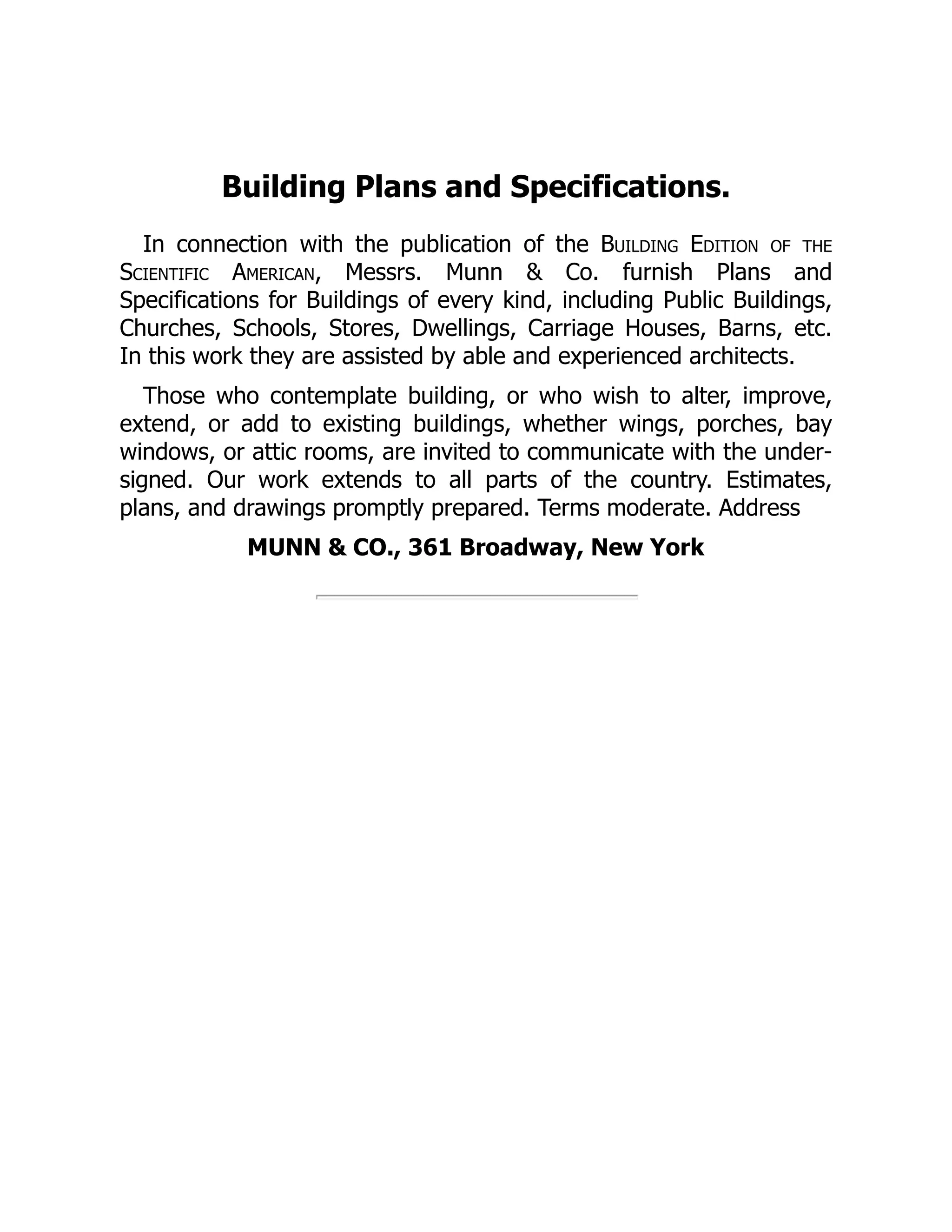 Building Plans and Specifications.
In connection with the publication of the Building Edition of the
Scientific American, Messrs. Munn & Co. furnish Plans and
Specifications for Buildings of every kind, including Public Buildings,
Churches, Schools, Stores, Dwellings, Carriage Houses, Barns, etc.
In this work they are assisted by able and experienced architects.
Those who contemplate building, or who wish to alter, improve,
extend, or add to existing buildings, whether wings, porches, bay
windows, or attic rooms, are invited to communicate with the under‐
signed. Our work extends to all parts of the country. Estimates,
plans, and drawings promptly prepared. Terms moderate. Address
MUNN & CO., 361 Broadway, New York
 