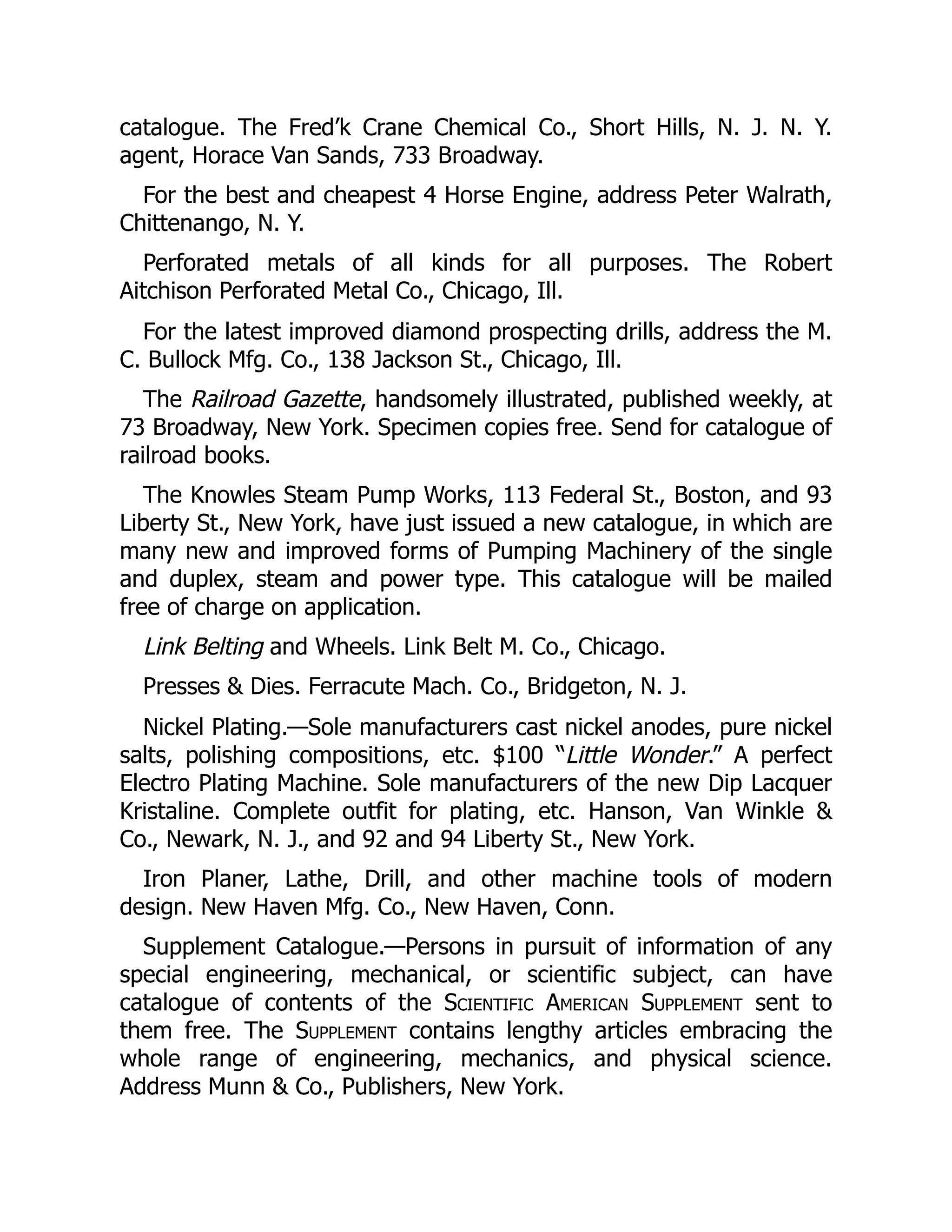 catalogue. The Fred’k Crane Chemical Co., Short Hills, N. J. N. Y.
agent, Horace Van Sands, 733 Broadway.
For the best and cheapest 4 Horse Engine, address Peter Walrath,
Chittenango, N. Y.
Perforated metals of all kinds for all purposes. The Robert
Aitchison Perforated Metal Co., Chicago, Ill.
For the latest improved diamond prospecting drills, address the M.
C. Bullock Mfg. Co., 138 Jackson St., Chicago, Ill.
The Railroad Gazette, handsomely illustrated, published weekly, at
73 Broadway, New York. Specimen copies free. Send for catalogue of
railroad books.
The Knowles Steam Pump Works, 113 Federal St., Boston, and 93
Liberty St., New York, have just issued a new catalogue, in which are
many new and improved forms of Pumping Machinery of the single
and duplex, steam and power type. This catalogue will be mailed
free of charge on application.
Link Belting and Wheels. Link Belt M. Co., Chicago.
Presses & Dies. Ferracute Mach. Co., Bridgeton, N. J.
Nickel Plating.—Sole manufacturers cast nickel anodes, pure nickel
salts, polishing compositions, etc. $100 “Little Wonder.” A perfect
Electro Plating Machine. Sole manufacturers of the new Dip Lacquer
Kristaline. Complete outfit for plating, etc. Hanson, Van Winkle &
Co., Newark, N. J., and 92 and 94 Liberty St., New York.
Iron Planer, Lathe, Drill, and other machine tools of modern
design. New Haven Mfg. Co., New Haven, Conn.
Supplement Catalogue.—Persons in pursuit of information of any
special engineering, mechanical, or scientific subject, can have
catalogue of contents of the Scientific American Supplement sent to
them free. The Supplement contains lengthy articles embracing the
whole range of engineering, mechanics, and physical science.
Address Munn & Co., Publishers, New York.
 