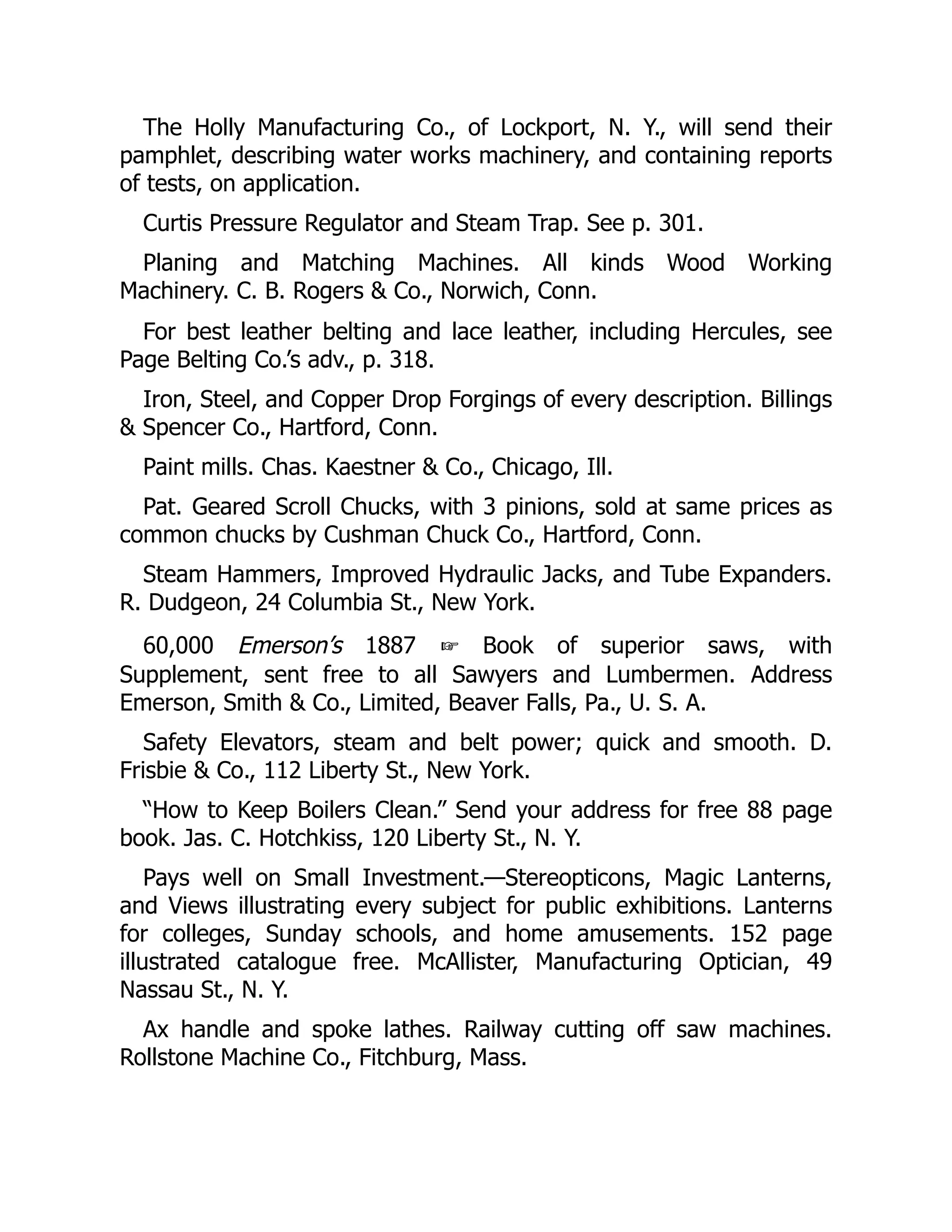 The Holly Manufacturing Co., of Lockport, N. Y., will send their
pamphlet, describing water works machinery, and containing reports
of tests, on application.
Curtis Pressure Regulator and Steam Trap. See p. 301.
Planing and Matching Machines. All kinds Wood Working
Machinery. C. B. Rogers & Co., Norwich, Conn.
For best leather belting and lace leather, including Hercules, see
Page Belting Co.’s adv., p. 318.
Iron, Steel, and Copper Drop Forgings of every description. Billings
& Spencer Co., Hartford, Conn.
Paint mills. Chas. Kaestner & Co., Chicago, Ill.
Pat. Geared Scroll Chucks, with 3 pinions, sold at same prices as
common chucks by Cushman Chuck Co., Hartford, Conn.
Steam Hammers, Improved Hydraulic Jacks, and Tube Expanders.
R. Dudgeon, 24 Columbia St., New York.
60,000 Emerson’s 1887 ☞ Book of superior saws, with
Supplement, sent free to all Sawyers and Lumbermen. Address
Emerson, Smith & Co., Limited, Beaver Falls, Pa., U. S. A.
Safety Elevators, steam and belt power; quick and smooth. D.
Frisbie & Co., 112 Liberty St., New York.
“How to Keep Boilers Clean.” Send your address for free 88 page
book. Jas. C. Hotchkiss, 120 Liberty St., N. Y.
Pays well on Small Investment.—Stereopticons, Magic Lanterns,
and Views illustrating every subject for public exhibitions. Lanterns
for colleges, Sunday schools, and home amusements. 152 page
illustrated catalogue free. McAllister, Manufacturing Optician, 49
Nassau St., N. Y.
Ax handle and spoke lathes. Railway cutting off saw machines.
Rollstone Machine Co., Fitchburg, Mass.
 