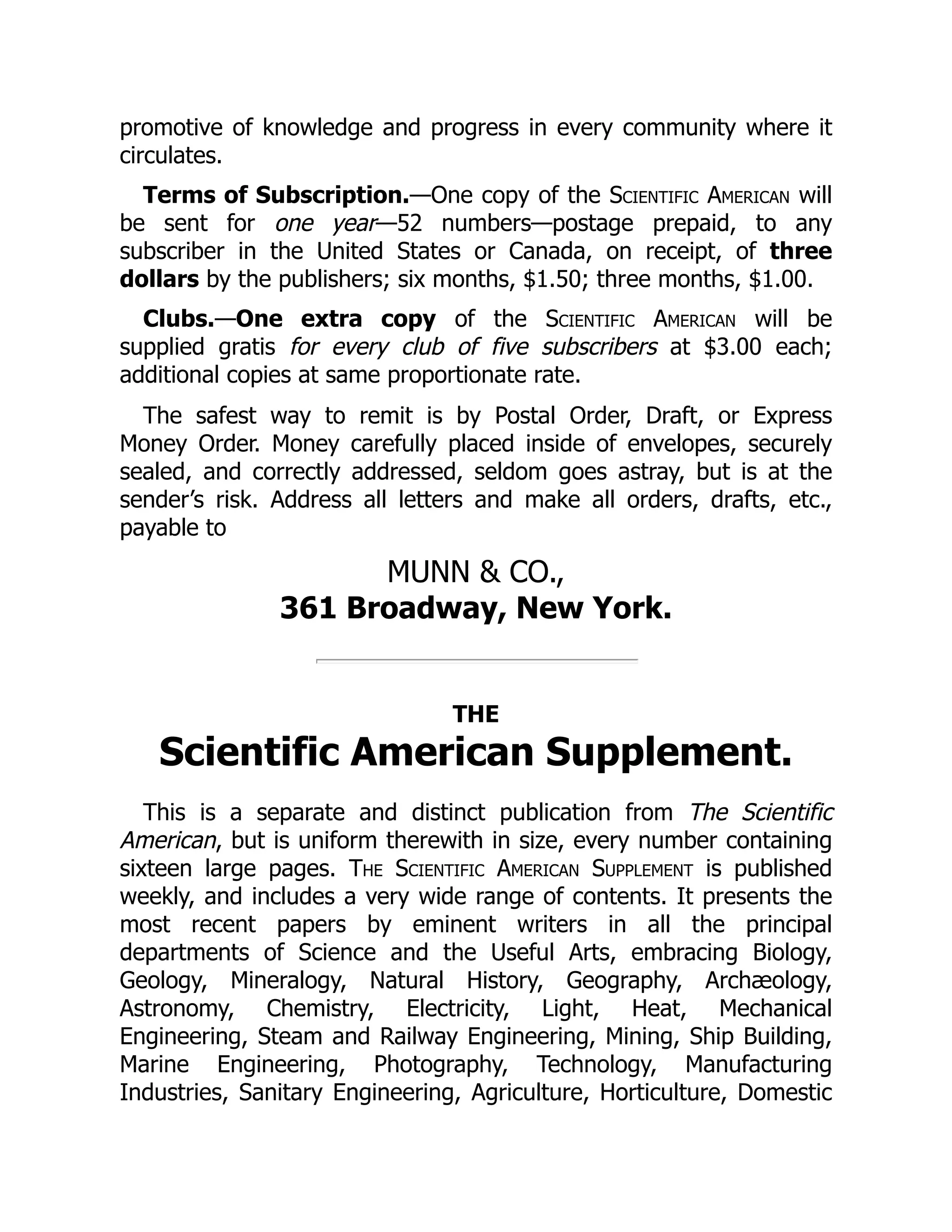 promotive of knowledge and progress in every community where it
circulates.
Terms of Subscription.—One copy of the Scientific American will
be sent for one year—52 numbers—postage prepaid, to any
subscriber in the United States or Canada, on receipt, of three
dollars by the publishers; six months, $1.50; three months, $1.00.
Clubs.—One extra copy of the Scientific American will be
supplied gratis for every club of five subscribers at $3.00 each;
additional copies at same proportionate rate.
The safest way to remit is by Postal Order, Draft, or Express
Money Order. Money carefully placed inside of envelopes, securely
sealed, and correctly addressed, seldom goes astray, but is at the
sender’s risk. Address all letters and make all orders, drafts, etc.,
payable to
MUNN & CO.,
361 Broadway, New York.
THE
Scientific American Supplement.
This is a separate and distinct publication from The Scientific
American, but is uniform therewith in size, every number containing
sixteen large pages. The Scientific American Supplement is published
weekly, and includes a very wide range of contents. It presents the
most recent papers by eminent writers in all the principal
departments of Science and the Useful Arts, embracing Biology,
Geology, Mineralogy, Natural History, Geography, Archæology,
Astronomy, Chemistry, Electricity, Light, Heat, Mechanical
Engineering, Steam and Railway Engineering, Mining, Ship Building,
Marine Engineering, Photography, Technology, Manufacturing
Industries, Sanitary Engineering, Agriculture, Horticulture, Domestic
 