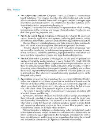 xviii Preface
• Part 7: Specialty Databases (Chapters 22 and 23). Chapter 22 covers object-
based databases. The chapter describes the object-relational data model,
which extends the relational data model to support complex data types, type
inheritance, and object identity. The chapter also describes database access
from object-oriented programming languages.
Chapter 23 covers the XML standard for data representation, which is seeing
increasing use in the exchange and storage of complex data. The chapter also
describes query languages for XML.
• Part 8: Advanced Topics (Chapters 24 through 26). Chapter 24 covers ad-
vanced issues in application development, including performance tuning,
performance benchmarks, database-application testing, and standardization.
Chapter 25 covers spatial and geographic data, temporal data, multimedia
data, and issues in the management of mobile and personal databases.
Finally, Chapter 26 deals with advanced transaction processing. Top-
ics covered in the chapter include transaction-processing monitors, transac-
tional workflows, electronic commerce, high-performance transaction sys-
tems, real-time transaction systems, and long-duration transactions.
• Part 9: Case Studies (Chapters 27 through 30). In this part, we present case
studies of four of the leading database systems, PostgreSQL, Oracle, IBM DB2,
and Microsoft SQL Server. These chapters outline unique features of each of
these systems, and describe their internal structure. They provide a wealth of
interesting information about the respective products, and help you see how
the various implementation techniques described in earlier parts are used
in real systems. They also cover several interesting practical aspects in the
design of real systems.
• Appendices. We provide five appendices that cover material that is of histor-
ical nature or is advanced; these appendices are available only online on the
Web site of the book (http://www.db-book.com). An exception is Appendix A,
which presents details of our university schema including the full schema,
DDL, and all the tables. This appendix appears in the actual text.
Appendix B describes other relational query languages, including QBE
Microsoft Access, and Datalog.
Appendix C describes advanced relational database design, including the
theory of multivalued dependencies, join dependencies, and the project-join
and domain-key normal forms. This appendix is for the benefit of individuals
who wish to study the theory of relational database design in more detail,
and instructors who wish to do so in their courses. This appendix, too, is
available only online, on the Web site of the book.
Although most new database applications use either the relational model
or the object-relational model, the network and hierarchical data models are
still in use in some legacy applications. For the benefit of readers who wish to
learn about these data models, we provide appendices describing the network
and hierarchical data models, in Appendices D and E respectively.
 