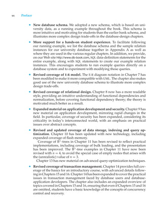 xx Preface
• New database schema. We adopted a new schema, which is based on uni-
versity data, as a running example throughout the book. This schema is
more intuitive and motivating for students than the earlier bank schema, and
illustrates more complex design trade-offs in the database-design chapters.
• More support for a hands-on student experience. To facilitate following
our running example, we list the database schema and the sample relation
instances for our university database together in Appendix A as well as
where they are used in the various regular chapters. In addition, we provide,
on our Web site http://www.db-book.com, SQL data-definition statements for the
entire example, along with SQL statements to create our example relation
instances. This encourages students to run example queries directly on a
database system and to experiment with modifying those queries.
• Revised coverage of E-R model. The E-R diagram notation in Chapter 7 has
been modified to make it more compatible with UML. The chapter also makes
good use of the new university database schema to illustrate more complex
design trade-offs.
• Revised coverage of relational design. Chapter 8 now has a more readable
style, providing an intuitive understanding of functional dependencies and
normalization, before covering functional dependency theory; the theory is
motivated much better as a result.
• Expanded material on application development and security. Chapter 9 has
new material on application development, mirroring rapid changes in the
field. In particular, coverage of security has been expanded, considering its
criticality in today’s interconnected world, with an emphasis on practical
issues over abstract concepts.
• Revised and updated coverage of data storage, indexing and query op-
timization. Chapter 10 has been updated with new technology, including
expanded coverage of flash memory.
Coverage of B+
-trees in Chapter 11 has been revised to reflect practical
implementations, including coverage of bulk loading, and the presentation
has been improved. The B+
-tree examples in Chapter 11 have now been
revised with n = 4, to avoid the special case of empty nodes that arises with
the (unrealistic) value of n = 3.
Chapter 13 has new material on advanced query-optimization techniques.
• Revised coverage of transaction management. Chapter 14 provides full cov-
erage of the basics for an introductory course, with advanced details follow-
ing in Chapters 15 and 16. Chapter 14 has been expanded to cover the practical
issues in transaction management faced by database users and database-
application developers. The chapter also includes an expanded overview of
topics covered in Chapters 15 and 16, ensuring that even if Chapters 15 and 16
are omitted, students have a basic knowledge of the concepts of concurrency
control and recovery.
 