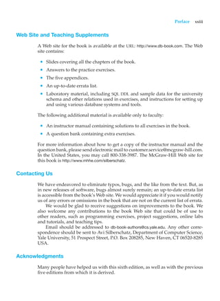 Preface xxiii
Web Site and Teaching Supplements
A Web site for the book is available at the URL: http://www.db-book.com. The Web
site contains:
• Slides covering all the chapters of the book.
• Answers to the practice exercises.
• The five appendices.
• An up-to-date errata list.
• Laboratory material, including SQL DDL and sample data for the university
schema and other relations used in exercises, and instructions for setting up
and using various database systems and tools.
The following additional material is available only to faculty:
• An instructor manual containing solutions to all exercises in the book.
• A question bank containing extra exercises.
For more information about how to get a copy of the instructor manual and the
question bank, please send electronic mail to customer.service@mcgraw-hill.com.
In the United States, you may call 800-338-3987. The McGraw-Hill Web site for
this book is http://www.mhhe.com/silberschatz.
Contacting Us
We have endeavored to eliminate typos, bugs, and the like from the text. But, as
in new releases of software, bugs almost surely remain; an up-to-date errata list
is accessible from the book’s Web site. We would appreciate it if you would notify
us of any errors or omissions in the book that are not on the current list of errata.
We would be glad to receive suggestions on improvements to the book. We
also welcome any contributions to the book Web site that could be of use to
other readers, such as programming exercises, project suggestions, online labs
and tutorials, and teaching tips.
Email should be addressed to db-book-authors@cs.yale.edu. Any other corre-
spondence should be sent to Avi Silberschatz, Department of Computer Science,
Yale University, 51 Prospect Street, P.O. Box 208285, New Haven, CT 06520-8285
USA.
Acknowledgments
Many people have helped us with this sixth edition, as well as with the previous
five editions from which it is derived.
 