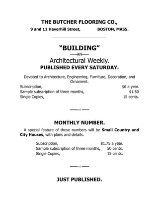 THE BUTCHER FLOORING CO.,
9 and 11 Haverhill Street, BOSTON, MASS.
“BUILDING”
——AN——
Architectural Weekly.
PUBLISHED EVERY SATURDAY.
Devoted to Architecture, Engineering, Furniture, Decoration, and
Ornament.
Subscription, $6 a year.
Sample subscription of three months, $1.50
Single Copies, 15 cents.
MONTHLY NUMBER.
A special feature of these numbers will be Small Country and
City Houses, with plans and details.
Subscription, $1.75 a year.
Sample subscription of three months, 50 cents.
Single Copies, 15 cents.
JUST PUBLISHED.
 