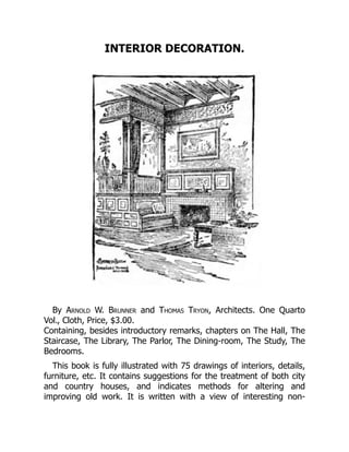 INTERIOR DECORATION.
By Arnold W. Brunner and Thomas Tryon, Architects. One Quarto
Vol., Cloth, Price, $3.00.
Containing, besides introductory remarks, chapters on The Hall, The
Staircase, The Library, The Parlor, The Dining‐room, The Study, The
Bedrooms.
This book is fully illustrated with 75 drawings of interiors, details,
furniture, etc. It contains suggestions for the treatment of both city
and country houses, and indicates methods for altering and
improving old work. It is written with a view of interesting non‐
 