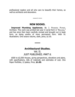 professional readers and all who care to beautify their homes, as
well as architects and decorators.
NEW BOOKS.
Improved Plumbing Appliances. By J. Pickering Putnam,
Architect. This work was printed last year in serial form in “Building,”
and has since then been carefully revised and brought out in book
form, as being worthy of more permanent form. With 91
illustrations. One octavo volume, cloth, price, $1.50.
Architectural Studies.
Vol. II.
JUST PUBLISHED, PART 6.
$500 to $2,500 Houses, giving perspectives, elevations and plans,
with specifications, bills of materials and estimates of cost. One
Paper Portfolio, 12 plates, Price, $1.00.
 