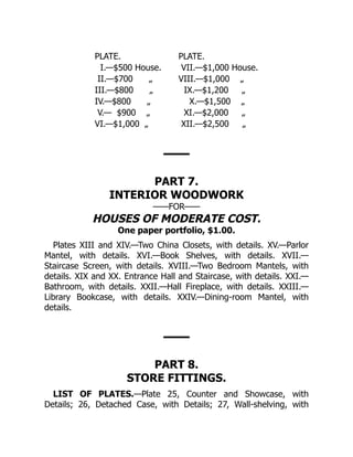 PLATE. PLATE.
I.—$500 House. VII.—$1,000 House.
II.—$700 „ VIII.—$1,000 „
III.—$800 „ IX.—$1,200 „
IV.—$800 „ X.—$1,500 „
V.— $900 „ XI.—$2,000 „
VI.—$1,000 „ XII.—$2,500 „
PART 7.
INTERIOR WOODWORK
——FOR——
HOUSES OF MODERATE COST.
One paper portfolio, $1.00.
Plates XIII and XIV.—Two China Closets, with details. XV.—Parlor
Mantel, with details. XVI.—Book Shelves, with details. XVII.—
Staircase Screen, with details. XVIII.—Two Bedroom Mantels, with
details. XIX and XX. Entrance Hall and Staircase, with details. XXI.—
Bathroom, with details. XXII.—Hall Fireplace, with details. XXIII.—
Library Bookcase, with details. XXIV.—Dining‐room Mantel, with
details.
PART 8.
STORE FITTINGS.
LIST OF PLATES.—Plate 25, Counter and Showcase, with
Details; 26, Detached Case, with Details; 27, Wall‐shelving, with
 