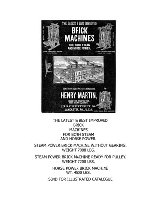 THE LATEST & BEST IMPROVED
BRICK
MACHINES
FOR BOTH STEAM
AND HORSE POWER.
STEAM POWER BRICK MACHINE WITHOUT GEARING.
WEIGHT 7000 LBS.
STEAM POWER BRICK MACHINE READY FOR PULLEY.
WEIGHT 7200 LBS.
HORSE POWER BRICK MACHINE
WT. 4500 LBS.
SEND FOR ILLUSTRATED CATALOGUE
 