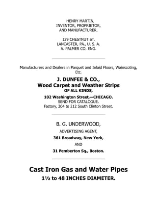 HENRY MARTIN,
INVENTOR, PROPRIETOR,
AND MANUFACTURER.
139 CHESTNUT ST.
LANCASTER, PA., U. S. A.
A. PALMER CO. ENG.
Manufacturers and Dealers in Parquet and Inlaid Floors, Wainscoting,
Etc.
J. DUNFEE & CO.,
Wood Carpet and Weather Strips
OF ALL KINDS,
102 Washington Street,—CHICAGO.
SEND FOR CATALOGUE.
Factory, 204 to 212 South Clinton Street.
B. G. UNDERWOOD,
ADVERTISING AGENT,
361 Broadway, New York,
AND
31 Pemberton Sq., Boston.
Cast Iron Gas and Water Pipes
1½ to 48 INCHES DIAMETER.
 
