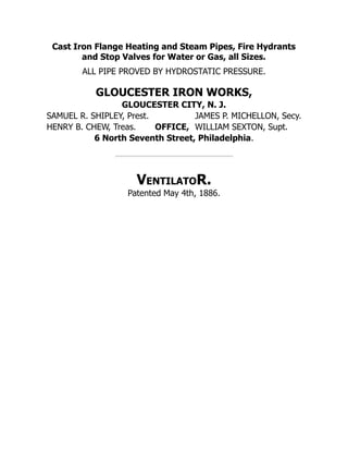 Cast Iron Flange Heating and Steam Pipes, Fire Hydrants
and Stop Valves for Water or Gas, all Sizes.
ALL PIPE PROVED BY HYDROSTATIC PRESSURE.
GLOUCESTER IRON WORKS,
GLOUCESTER CITY, N. J.
SAMUEL R. SHIPLEY, Prest. JAMES P. MICHELLON, Secy.
HENRY B. CHEW, Treas. OFFICE, WILLIAM SEXTON, Supt.
6 North Seventh Street, Philadelphia.
VentilatoR.
Patented May 4th, 1886.
 