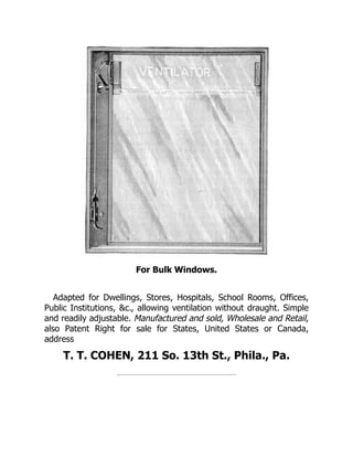 For Bulk Windows.
Adapted for Dwellings, Stores, Hospitals, School Rooms, Offices,
Public Institutions, &c., allowing ventilation without draught. Simple
and readily adjustable. Manufactured and sold, Wholesale and Retail,
also Patent Right for sale for States, United States or Canada,
address
T. T. COHEN, 211 So. 13th St., Phila., Pa.
 