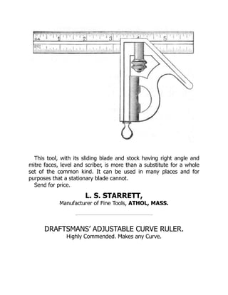 This tool, with its sliding blade and stock having right angle and
mitre faces, level and scriber, is more than a substitute for a whole
set of the common kind. It can be used in many places and for
purposes that a stationary blade cannot.
Send for price.
L. S. STARRETT,
Manufacturer of Fine Tools, ATHOL, MASS.
DRAFTSMANS’ ADJUSTABLE CURVE RULER.
Highly Commended. Makes any Curve.
 