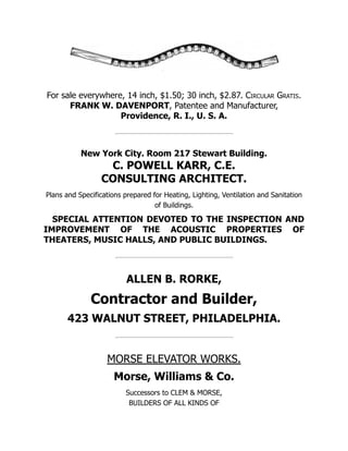 For sale everywhere, 14 inch, $1.50; 30 inch, $2.87. Circular Gratis.
FRANK W. DAVENPORT, Patentee and Manufacturer,
Providence, R. I., U. S. A.
New York City. Room 217 Stewart Building.
C. POWELL KARR, C.E.
CONSULTING ARCHITECT.
Plans and Specifications prepared for Heating, Lighting, Ventilation and Sanitation
of Buildings.
SPECIAL ATTENTION DEVOTED TO THE INSPECTION AND
IMPROVEMENT OF THE ACOUSTIC PROPERTIES OF
THEATERS, MUSIC HALLS, AND PUBLIC BUILDINGS.
ALLEN B. RORKE,
Contractor and Builder,
423 WALNUT STREET, PHILADELPHIA.
MORSE ELEVATOR WORKS.
Morse, Williams & Co.
Successors to CLEM & MORSE,
BUILDERS OF ALL KINDS OF
 
