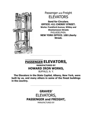 Passenger and Freight
ELEVATORS
Send for Circulars.
OFFICE: 411 CHERRY STREET.
Works: Frankford Avenue, Wildey and
Shackamaxon Streets
PHILADELPHIA.
NEW YORK OFFICE: 108 Liberty
Street.
PASSENGER ELEVATORS,
MANUFACTURED BY
HOWARD IRON WORKS,
BUFFALO, N. Y.
The Elevators in the State Capitol, Albany, New York, were
built by us, and many others in some of the finest buildings
in the country.
GRAVES’
ELEVATORS,
PASSENGER and FREIGHT,
MANUFACTURED BY
 