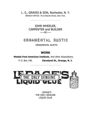 L. S., GRAVES & SON, Rochester, N. Y.
BRANCH OFFICE: 46 Cortlandt Street, New York.
JOHN WHEELER,
CARPENTER and BUILDER
——OF——
ORNAMENTAL RUSTIC
WORK
Medals from American Institute, And other Associations.
P. O. Box 140. Cleveland St., Orange, N. J.
LEPAGE’S
THE ONLY GENUINE
LIQUID GLUE
 