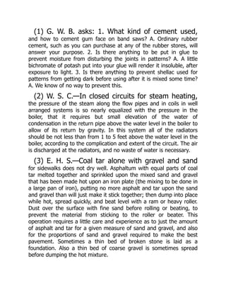 (1) G. W. B. asks: 1. What kind of cement used,
and how to cement gum face on band saws? A. Ordinary rubber
cement, such as you can purchase at any of the rubber stores, will
answer your purpose. 2. Is there anything to be put in glue to
prevent moisture from disturbing the joints in patterns? A. A little
bichromate of potash put into your glue will render it insoluble, after
exposure to light. 3. Is there anything to prevent shellac used for
patterns from getting dark before using after it is mixed some time?
A. We know of no way to prevent this.
(2) W. S. C.—In closed circuits for steam heating,
the pressure of the steam along the flow pipes and in coils in well
arranged systems is so nearly equalized with the pressure in the
boiler, that it requires but small elevation of the water of
condensation in the return pipe above the water level in the boiler to
allow of its return by gravity. In this system all of the radiators
should be not less than from 1 to 5 feet above the water level in the
boiler, according to the complication and extent of the circuit. The air
is discharged at the radiators, and no waste of water is necessary.
(3) E. H. S.—Coal tar alone with gravel and sand
for sidewalks does not dry well. Asphaltum with equal parts of coal
tar melted together and sprinkled upon the mixed sand and gravel
that has been made hot upon an iron plate (the mixing to be done in
a large pan of iron), putting no more asphalt and tar upon the sand
and gravel than will just make it stick together; then dump into place
while hot, spread quickly, and beat level with a ram or heavy roller.
Dust over the surface with fine sand before rolling or beating, to
prevent the material from sticking to the roller or beater. This
operation requires a little care and experience as to just the amount
of asphalt and tar for a given measure of sand and gravel, and also
for the proportions of sand and gravel required to make the best
pavement. Sometimes a thin bed of broken stone is laid as a
foundation. Also a thin bed of coarse gravel is sometimes spread
before dumping the hot mixture.
 
