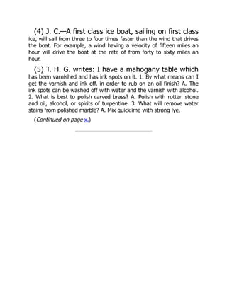 (4) J. C.—A first class ice boat, sailing on first class
ice, will sail from three to four times faster than the wind that drives
the boat. For example, a wind having a velocity of fifteen miles an
hour will drive the boat at the rate of from forty to sixty miles an
hour.
(5) T. H. G. writes: I have a mahogany table which
has been varnished and has ink spots on it. 1. By what means can I
get the varnish and ink off, in order to rub on an oil finish? A. The
ink spots can be washed off with water and the varnish with alcohol.
2. What is best to polish carved brass? A. Polish with rotten stone
and oil, alcohol, or spirits of turpentine. 3. What will remove water
stains from polished marble? A. Mix quicklime with strong lye,
(Continued on page x.)
 