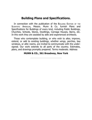 Building Plans and Specifications.
In connection with the publication of the Building Edition of the
Scientific American, Messrs. Munn & Co. furnish Plans and
Specifications for Buildings of every kind, including Public Buildings,
Churches, Schools, Stores, Dwellings, Carriage Houses, Barns, etc.
In this work they are assisted by able and experienced architects.
Those who contemplate building, or who wish to alter, improve,
extend, or add to existing buildings, whether wings, porches, bay
windows, or attic rooms, are invited to communicate with the under‐
signed. Our work extends to all parts of the country. Estimates,
plans, and drawings promptly prepared. Terms moderate. Address
MUNN & CO., 361 Broadway, New York
 