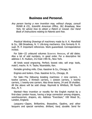 Business and Personal.
Any person having a new invention may, without charge, consult
MUNN & CO., Scientific American Office, 361 Broadway, New
York, for advice how to obtain a Patent or Caveat. Our Hand
Book of Instructions relating to Patents sent free.
Practical Working Drawings of machinery made by A. K. Mansfield
& Co., 280 Broadway, N. Y. Life‐long mechanics. One formerly R. R.
supt. M. P. Important references. Work guaranteed. Correspondence
invited.
For Sale—22 unbound volumes Scientific American, of old dates.
Also a lot of odd numbers, in good order. For a descriptive list
address I. R. Hudson, 212 East 14th St., New York.
All kinds wood engraving. Perfect; lowest rate; sell engr. tools,
mate’l, machs. N. H. Taylor, Wyandotte, Kan.
Portable grinding mills. Chas. Kaestner & Co., Chicago, Ill.
Engines and boilers. Chas. Kaestner & Co., Chicago, Ill.
For Sale—The following braiding machines: 2 nine carriers, 1
twelve carriers, 2 thirteen carriers, 1 sixteen carriers, 1 twenty
carriers, 1 twenty‐one carriers. Also three looms, 24 and 30 shuttles.
All the above will be sold cheap. Raymold & Whitlock, 99 Fourth
Ave., N. Y.
Wanted—New invention or novelty for the English market by a
first‐class London house, having a large connection among shippers,
warehousemen, drapers, etc. Address “Everclean,” 100 Wood St.,
London, England.
Lacquers.—Zapon, Brilliantine, Brassoline, Opaline, and other
lacquers and special varnishes. Brilliant, hard, durable. Send for
 