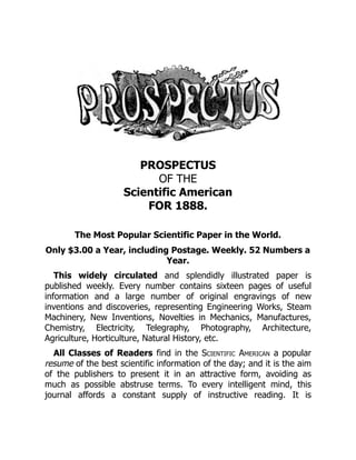 PROSPECTUS
OF THE
Scientific American
FOR 1888.
The Most Popular Scientific Paper in the World.
Only $3.00 a Year, including Postage. Weekly. 52 Numbers a
Year.
This widely circulated and splendidly illustrated paper is
published weekly. Every number contains sixteen pages of useful
information and a large number of original engravings of new
inventions and discoveries, representing Engineering Works, Steam
Machinery, New Inventions, Novelties in Mechanics, Manufactures,
Chemistry, Electricity, Telegraphy, Photography, Architecture,
Agriculture, Horticulture, Natural History, etc.
All Classes of Readers find in the Scientific American a popular
resume of the best scientific information of the day; and it is the aim
of the publishers to present it in an attractive form, avoiding as
much as possible abstruse terms. To every intelligent mind, this
journal affords a constant supply of instructive reading. It is
 