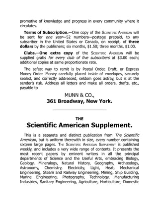 promotive of knowledge and progress in every community where it
circulates.
Terms of Subscription.—One copy of the Scientific American will
be sent for one year—52 numbers—postage prepaid, to any
subscriber in the United States or Canada, on receipt, of three
dollars by the publishers; six months, $1.50; three months, $1.00.
Clubs.—One extra copy of the Scientific American will be
supplied gratis for every club of five subscribers at $3.00 each;
additional copies at same proportionate rate.
The safest way to remit is by Postal Order, Draft, or Express
Money Order. Money carefully placed inside of envelopes, securely
sealed, and correctly addressed, seldom goes astray, but is at the
sender’s risk. Address all letters and make all orders, drafts, etc.,
payable to
MUNN & CO.,
361 Broadway, New York.
THE
Scientific American Supplement.
This is a separate and distinct publication from The Scientific
American, but is uniform therewith in size, every number containing
sixteen large pages. The Scientific American Supplement is published
weekly, and includes a very wide range of contents. It presents the
most recent papers by eminent writers in all the principal
departments of Science and the Useful Arts, embracing Biology,
Geology, Mineralogy, Natural History, Geography, Archæology,
Astronomy, Chemistry, Electricity, Light, Heat, Mechanical
Engineering, Steam and Railway Engineering, Mining, Ship Building,
Marine Engineering, Photography, Technology, Manufacturing
Industries, Sanitary Engineering, Agriculture, Horticulture, Domestic
 
