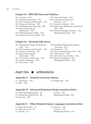 xii Contents
Chapter 29 IBM DB2 Universal Database
29.1 Overview 1193
29.2 Database-Design Tools 1194
29.3 SQL Variations and Extensions 1195
29.4 Storage and Indexing 1200
29.5 Multidimensional Clustering 1203
29.6 Query Processing and
Optimization 1207
29.7 Materialized Query Tables 1212
29.8 Autonomic Features in DB2 1214
29.9 Tools and Utilities 1215
29.10 Concurrency Control and
Recovery 1217
29.11 System Architecture 1219
29.12 Replication, Distribution, and External
Data 1220
29.13 Business Intelligence Features 1221
Bibliographical Notes 1222
Chapter 30 Microsoft SQL Server
30.1 Management, Design, and Querying
Tools 1223
30.2 SQL Variations and Extensions 1228
30.3 Storage and Indexing 1233
30.4 Query Processing and
Optimization 1236
30.5 Concurrency and Recovery 1241
30.6 System Architecture 1246
30.7 Data Access 1248
30.8 Distributed Heterogeneous Query
Processing 1250
30.9 Replication 1251
30.10 Server Programming in .NET 1253
30.11 XML Support 1258
30.12 SQL Server Service Broker 1261
30.13 Business Intelligence 1263
Bibliographical Notes 1267
PART TEN APPENDICES
Appendix A Detailed University Schema
A.1 Full Schema 1271
A.2 DDL 1272
A.3 Sample Data 1276
Appendix B Advanced Relational Design (contents online)
B.1 Multivalued Dependencies B1
B.3 Domain-Key Normal Form B8
B.4 Summary B10
Exercises B10
Bibliographical Notes B12
Appendix C Other Relational Query Languages (contents online)
C.1 Query-by-Example C1
C.2 Microsoft Access C9
C.3 Datalog C11
C.4 Summary C25
Exercises C26
Bibliographical Notes C30
 