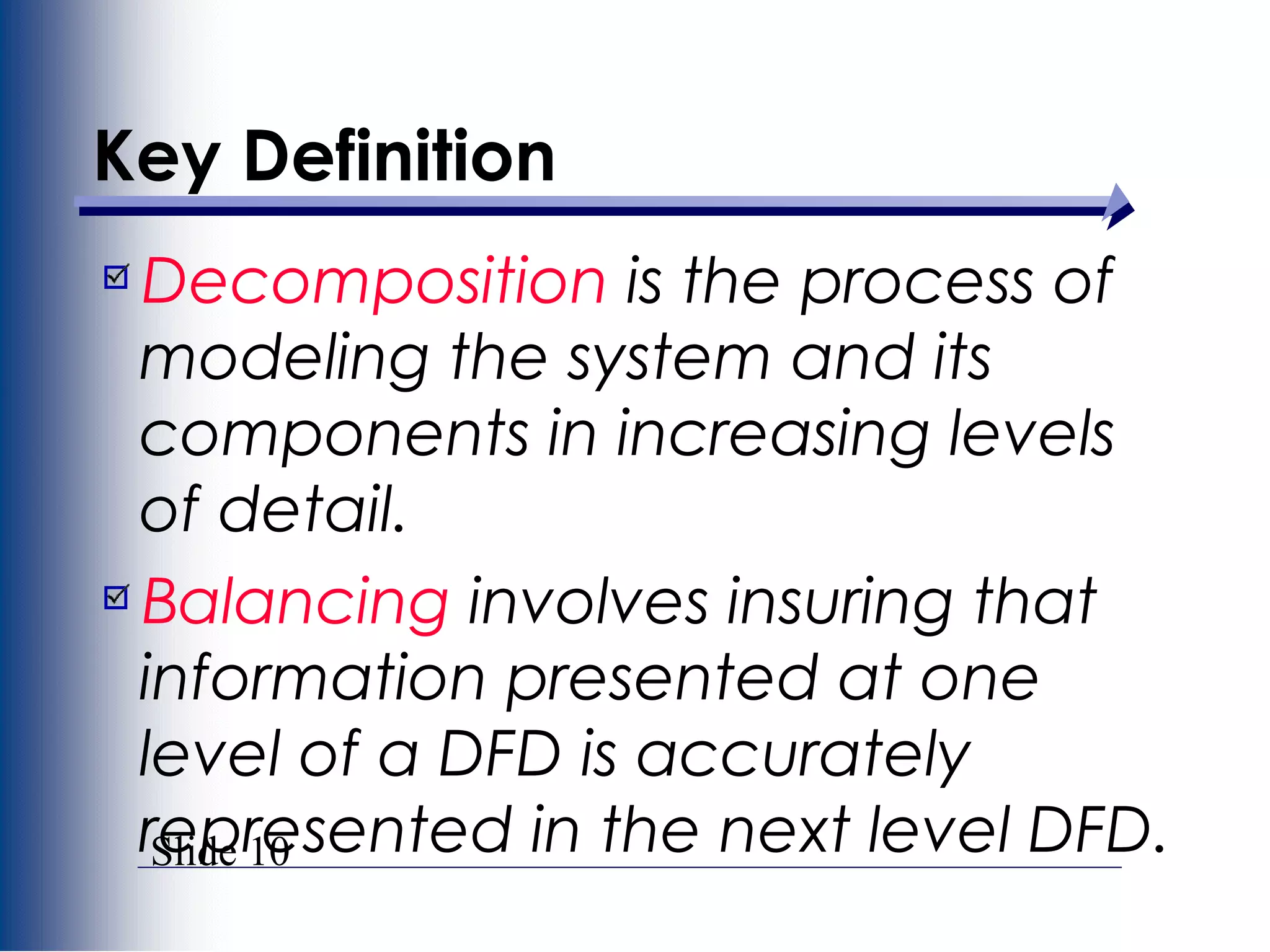 Slide 10
Key Definition
Decomposition is the process of
modeling the system and its
components in increasing levels
of detail.
Balancing involves insuring that
information presented at one
level of a DFD is accurately
represented in the next level DFD.
 