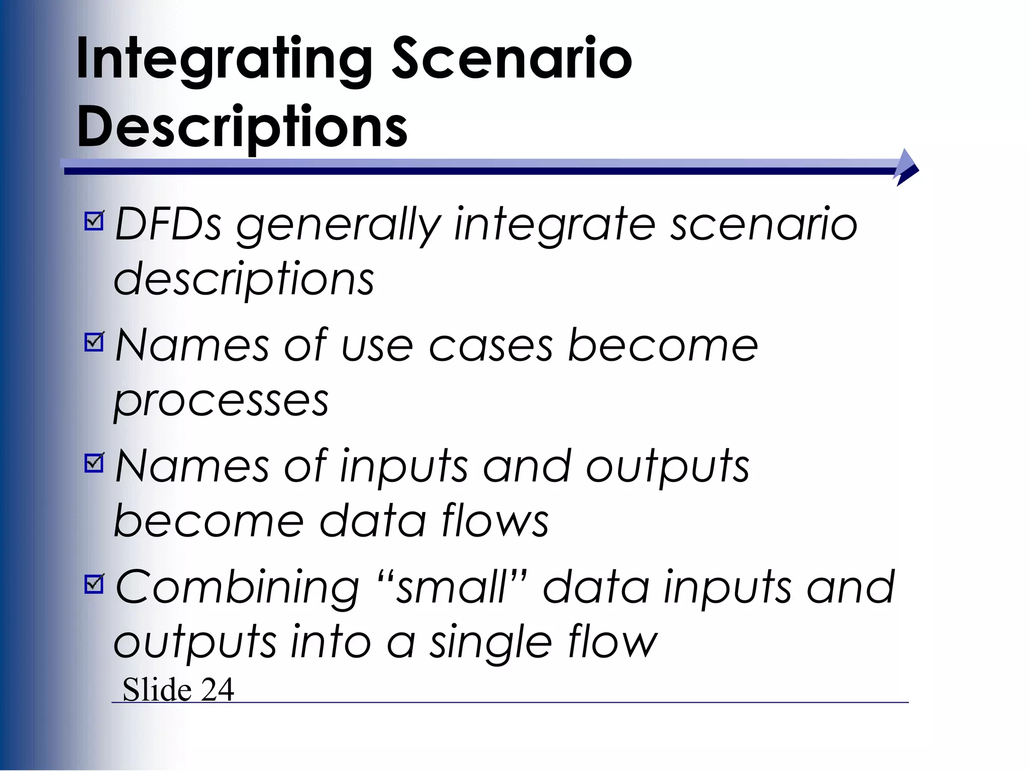 Slide 24
Integrating Scenario
Descriptions
DFDs generally integrate scenario
descriptions
Names of use cases become
processes
Names of inputs and outputs
become data flows
Combining “small” data inputs and
outputs into a single flow
 