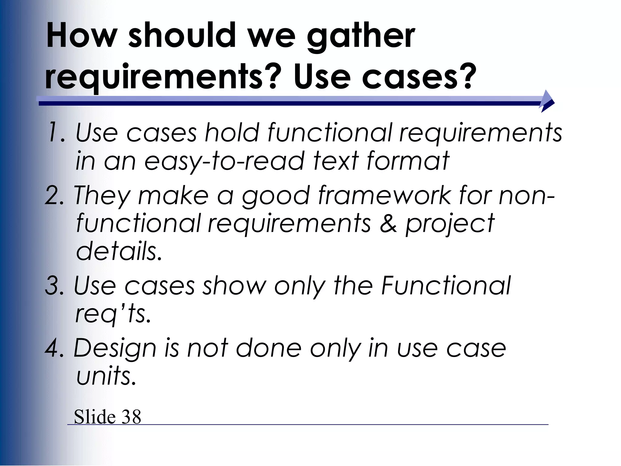 Slide 38
1. Use cases hold functional requirements
in an easy-to-read text format
2. They make a good framework for non-
functional requirements & project
details.
3. Use cases show only the Functional
req’ts.
4. Design is not done only in use case
units.
How should we gather
requirements? Use cases?
 
