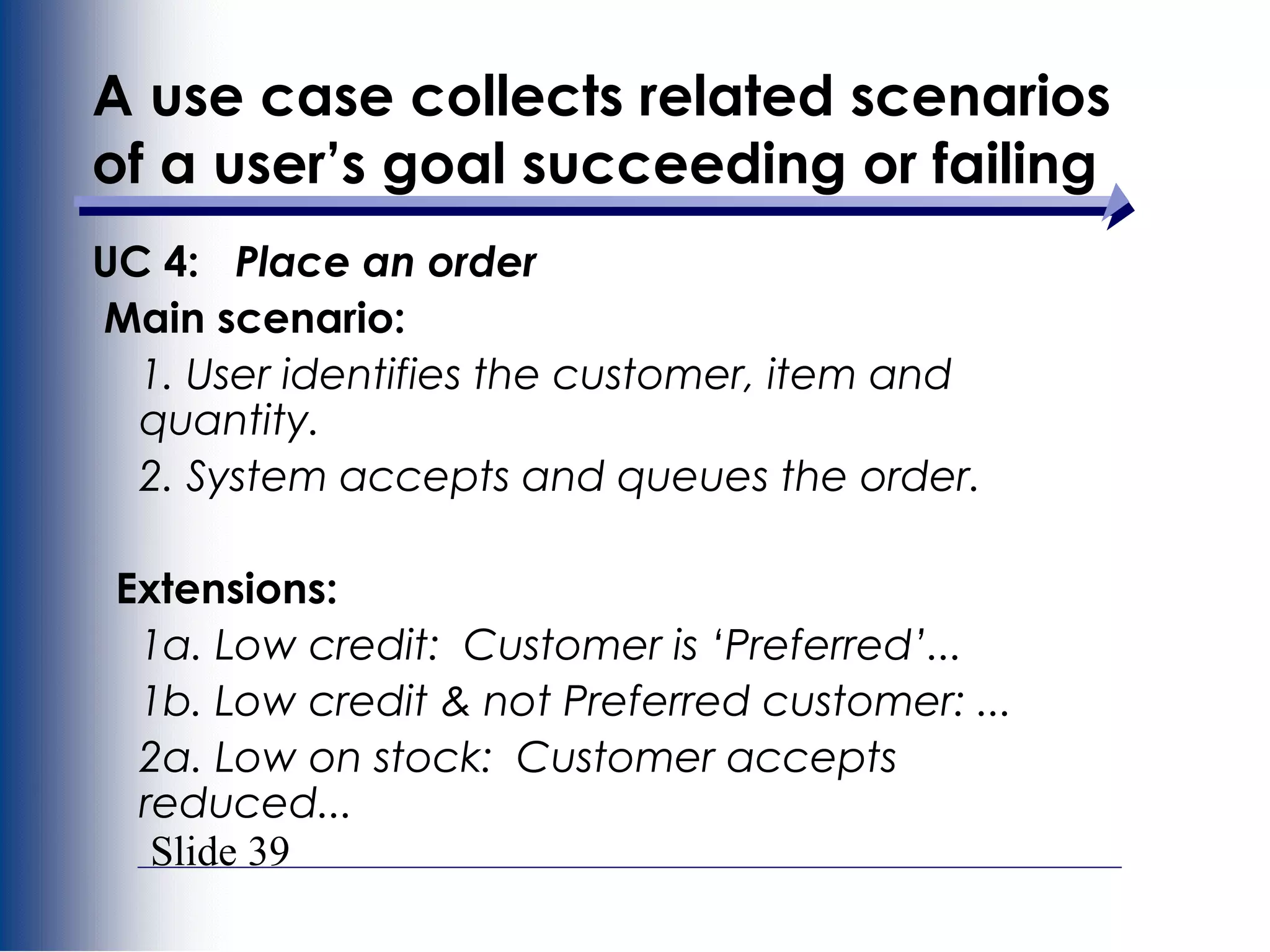 Slide 39
A use case collects related scenarios
of a user’s goal succeeding or failing
UC 4: Place an order
Main scenario:
1. User identifies the customer, item and
quantity.
2. System accepts and queues the order.
Extensions:
1a. Low credit: Customer is ‘Preferred’...
1b. Low credit & not Preferred customer: ...
2a. Low on stock: Customer accepts
reduced...
 