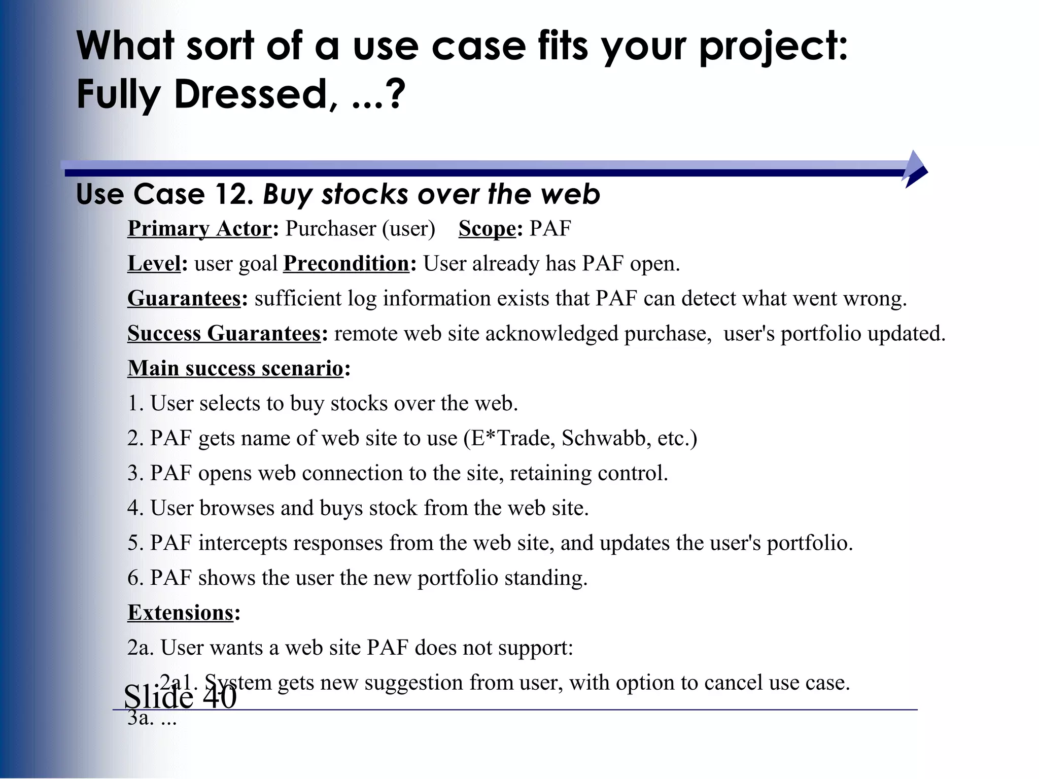 Slide 40
What sort of a use case fits your project:
Fully Dressed, ...?
Use Case 12. Buy stocks over the web
Primary Actor: Purchaser (user) Scope: PAF
Level: user goal Precondition: User already has PAF open.
Guarantees: sufficient log information exists that PAF can detect what went wrong.
Success Guarantees: remote web site acknowledged purchase, user's portfolio updated.
Main success scenario:
1. User selects to buy stocks over the web.
2. PAF gets name of web site to use (E*Trade, Schwabb, etc.)
3. PAF opens web connection to the site, retaining control.
4. User browses and buys stock from the web site.
5. PAF intercepts responses from the web site, and updates the user's portfolio.
6. PAF shows the user the new portfolio standing.
Extensions:
2a. User wants a web site PAF does not support:
2a1. System gets new suggestion from user, with option to cancel use case.
3a. ...
 