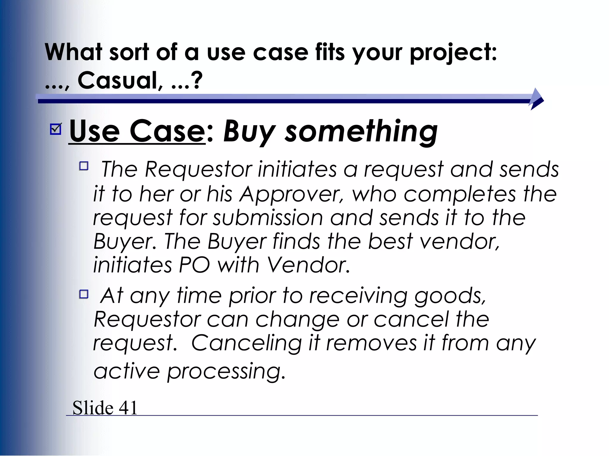 Slide 41
What sort of a use case fits your project:
..., Casual, ...?
Use Case: Buy something
The Requestor initiates a request and sends
it to her or his Approver, who completes the
request for submission and sends it to the
Buyer. The Buyer finds the best vendor,
initiates PO with Vendor.
At any time prior to receiving goods,
Requestor can change or cancel the
request. Canceling it removes it from any
active processing.
 