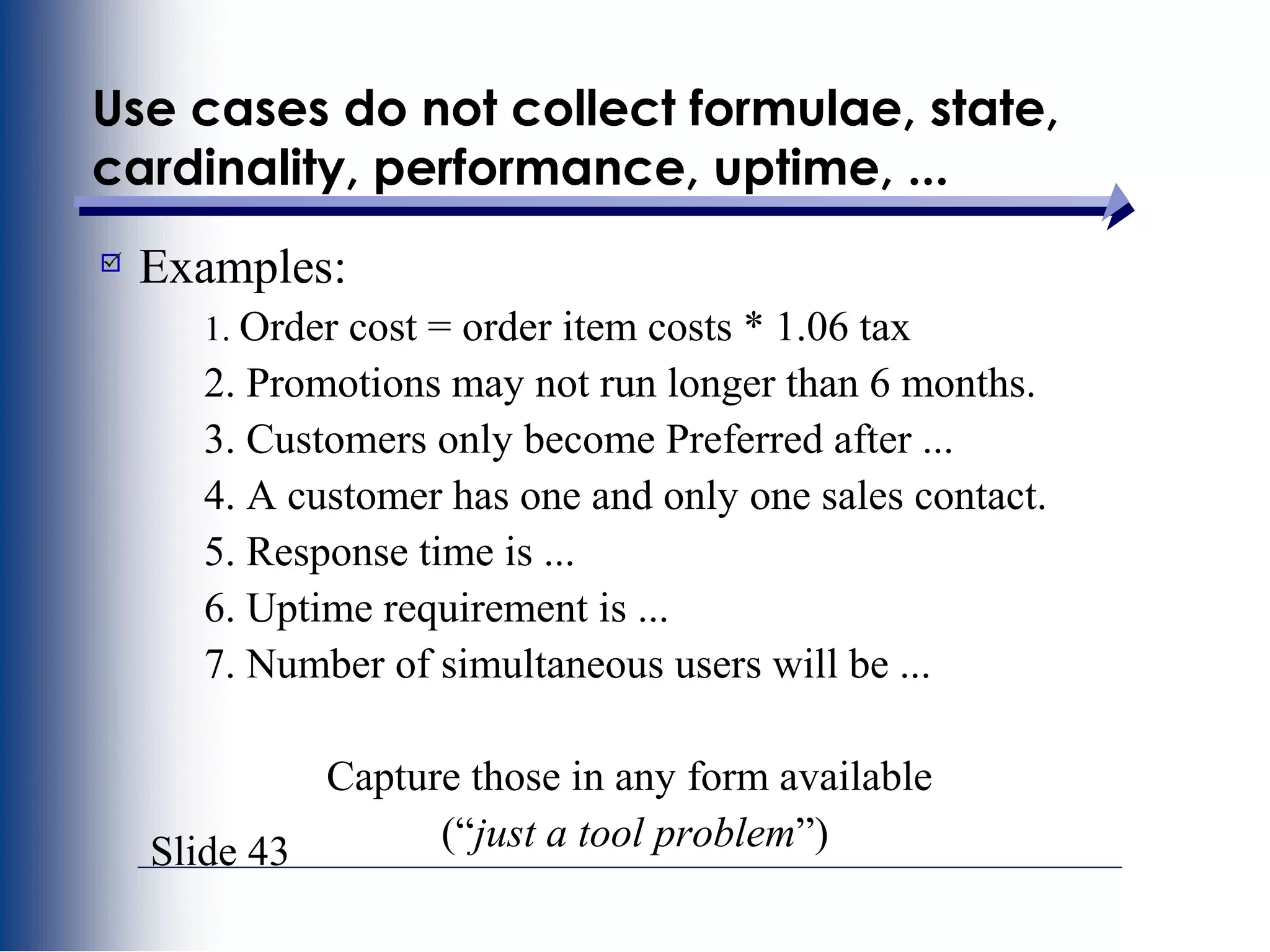Slide 43
Use cases do not collect formulae, state,
cardinality, performance, uptime, ...
Examples:
1. Order cost = order item costs * 1.06 tax
2. Promotions may not run longer than 6 months.
3. Customers only become Preferred after ...
4. A customer has one and only one sales contact.
5. Response time is ...
6. Uptime requirement is ...
7. Number of simultaneous users will be ...
Capture those in any form available
(“just a tool problem”)
 
