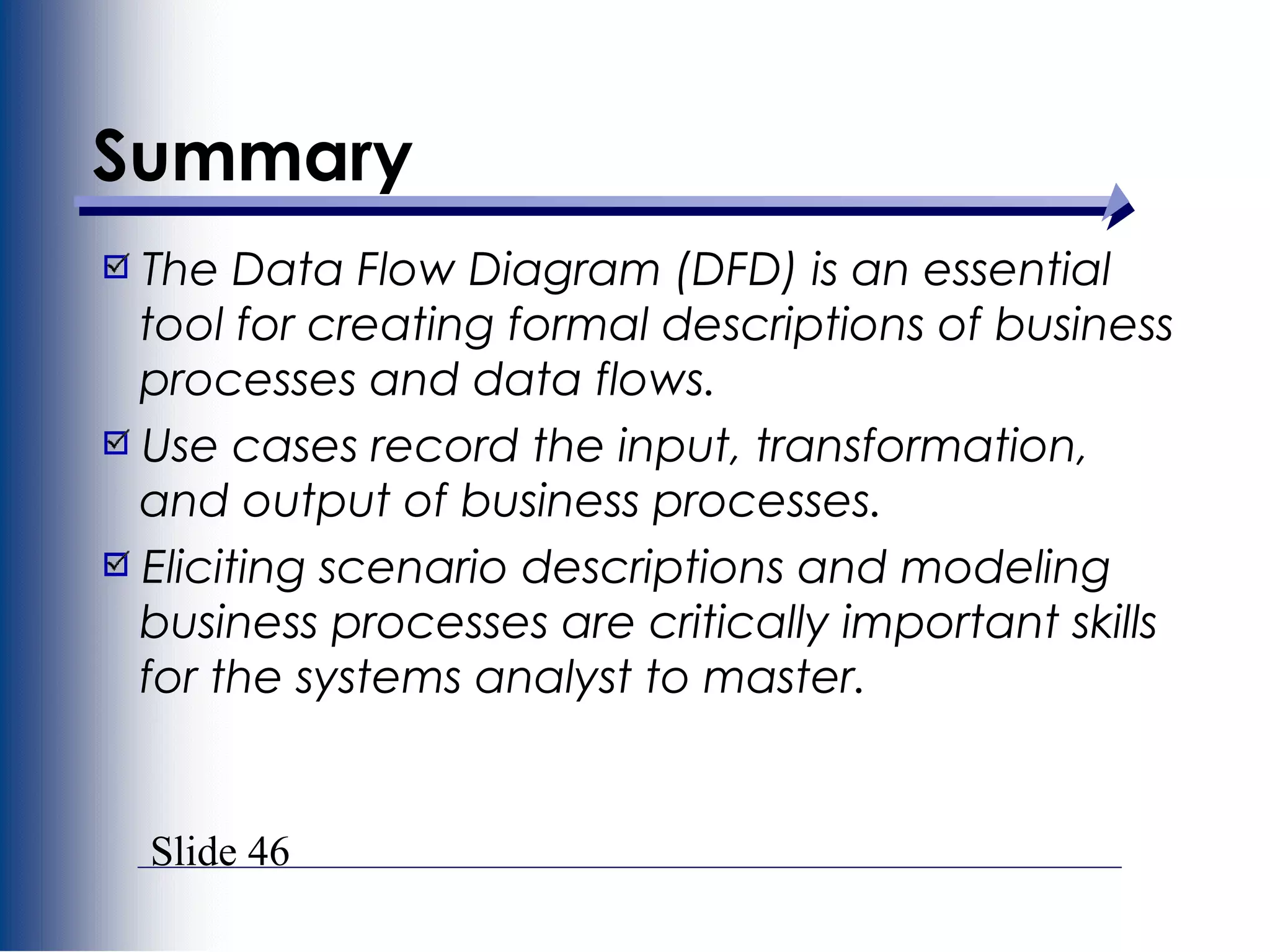 Slide 46
Summary
The Data Flow Diagram (DFD) is an essential
tool for creating formal descriptions of business
processes and data flows.
Use cases record the input, transformation,
and output of business processes.
Eliciting scenario descriptions and modeling
business processes are critically important skills
for the systems analyst to master.
 