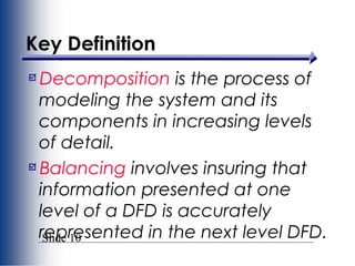 Slide 10
Key Definition
Decomposition is the process of
modeling the system and its
components in increasing levels
of detail.
Balancing involves insuring that
information presented at one
level of a DFD is accurately
represented in the next level DFD.
 